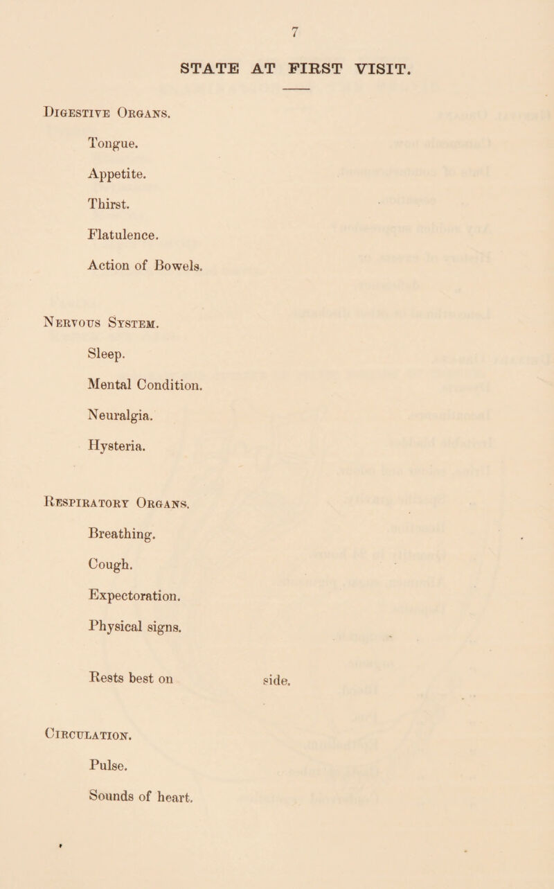 STATE AT FIRST VISIT. Digestive Organs. Tongue. Appetite. Thirst. Flatulence. Action of Bowels. Nervous System. Sleep. Mental Condition. Neuralgia. Hysteria. Respiratory Organs. Breathing. Cough. Expectoration. Physical signs. Rests best on side. Circulation. Pulse. Sounds of heart.