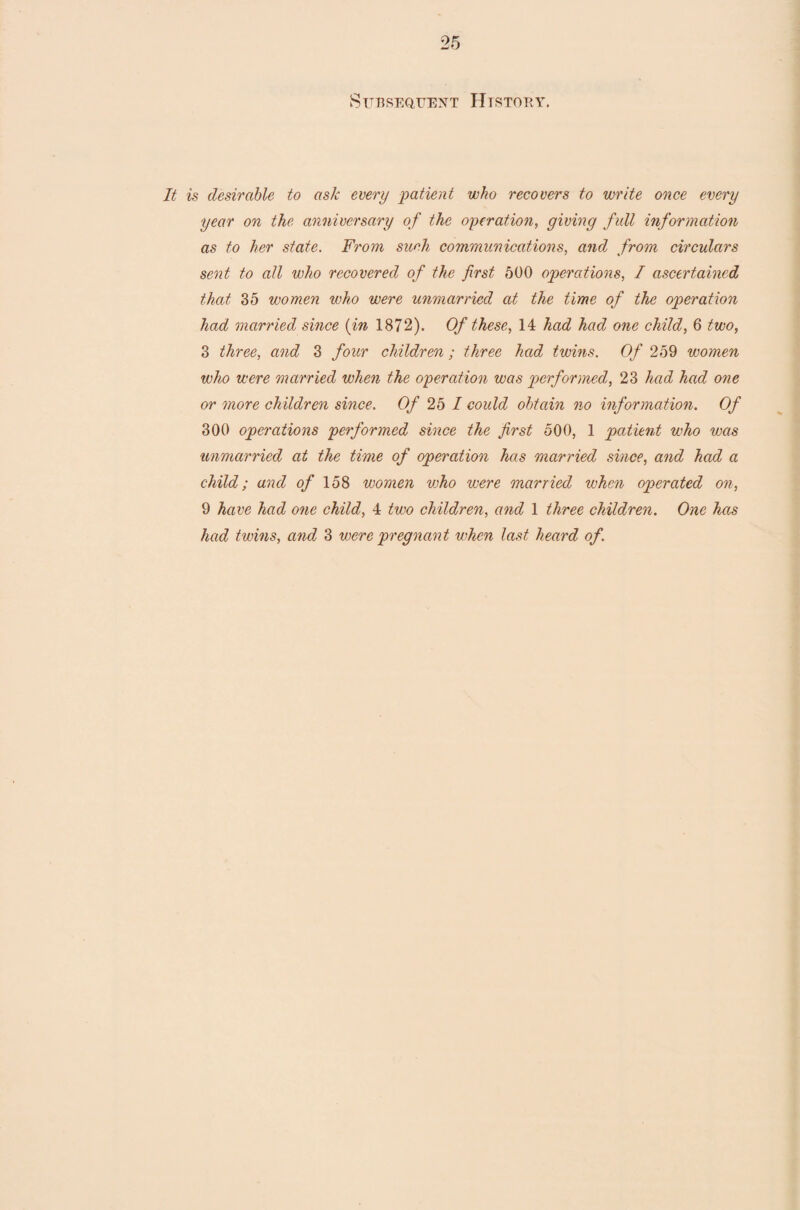 Subsequent History. It is desirable to ask every patient who recovers to write once every year on the anniversary of the operation, giving full information as to her state. From such communications, and from circulars sent to all who recovered of the first 500 operations, I ascertained that 35 women who were unmarried at the time of the operation had married since (in 1872). Of these, 14 had had one child, 6 two, 3 three, and 3 four children; three had twins. Of 259 women who were married when the operation was performed, 23 had had one or more children since. Of 25 I could obtain no information. Of 300 operations performed since the first 500, 1 patient who was unmarried at the time of operation has married since, and had a child; and of 158 women who were married when operated on, 9 have had one child, 4 two children, and 1 three children. One has had twins, and 3 were pregnant when last heard of.