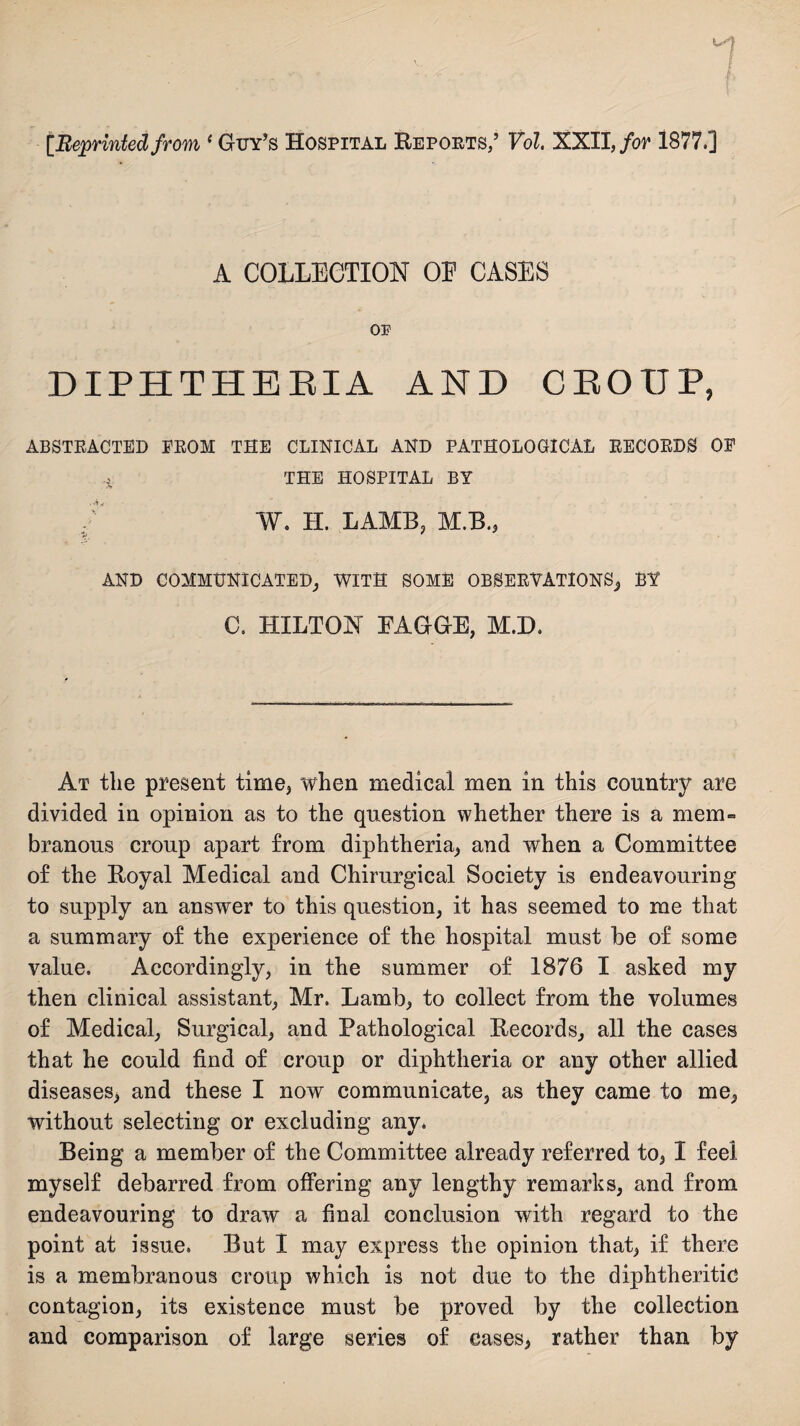 [Reprinted from ‘ Guy’s Hospital Reports,’ Vol. XXII, for 1877.] A COLLECTION OE CASES OF DIPHTHERIA AND CROUP, ABSTRACTED FROM THE CLINICAL AND PATHOLOGICAL RECORDS OF THE HOSPITAL BY . V W. H. LAMB, M.B., AND COMMUNICATED, WITH SOME OBSERVATIONS, BY C. HILTON EAGGE, M.D. At the present time, when medical men in this country are divided in opinion as to the question whether there is a mem¬ branous croup apart from diphtheria, and when a Committee of the Royal Medical and Chirurgical Society is endeavouring to supply an answer to this question, it has seemed to me that a summary of the experience of the hospital must be of some value. Accordingly, in the summer of 1876 I asked my then clinical assistant, Mr. Lamb, to collect from the volumes of Medical, Surgical, and Pathological Records, all the cases that he could find of croup or diphtheria or any other allied diseases, and these I now communicate, as they came to me, without selecting or excluding any. Being a member of the Committee already referred to, I feel myself debarred from offering any lengthy remarks, and from endeavouring to draw a final conclusion with regard to the point at issue. But I may express the opinion that, if there is a membranous croup which is not due to the diphtheritic contagion, its existence must be proved by the collection and comparison of large series of cases, rather than by