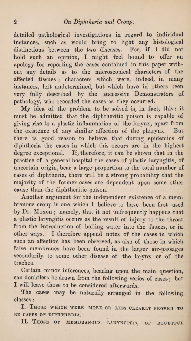 detailed pathological investigations in regard to individual instances, such as would bring to light any histological distinctions between the two diseases. For, if I did not hold such an opinion, I might feel bound to offer an apology for reporting the cases contained in this paper with¬ out any details as to the microscopical characters of the affected tissues ; characters which were, indeed, in many instances, left undetermined, but which have in others been very fully described by the successive Demonstrators of pathology, who recorded the cases as they occurred. My idea of the problem to be solved is, in fact, this : it must be admitted that the diphtheritic poison is capable of giving rise to a plastic inflammation of the larynx, apart from the existence of any similar affection of the pharynx. But there is good reason to believe that during epidemics of diphtheria the cases in which this occurs are in the highest degree exceptional. If, therefore, it can be shown that in the practice of a general hospital the cases of plastic laryngitis, of uncertain origin, bear a large proportion to the total number of cases of diphtheria, there will be a strong probability that the majority of the former cases are dependent upon some other cause than the diphtheritic poison. Another argument for the independent existence of a mem¬ branous croup is one which I believe to have been first used by Dr. Moxon ; namely, that it not unfrequently happens that a plastic laryngitis occurs as the result of injury to the throat from the introduction of boiling water into the fauces, or in other ways. I therefore append notes of the cases in which such an affection has been observed, as also of those in which false membranes have been found in the larger air-passages secondarily to some other disease of the larynx or of the trachea. Certain minor inferences, bearing upon the main question, can doubtless be drawn from the following series of cases; but I will leave those to be considered afterwards. The cases may be naturally arranged in the following classes: I. Those which were more or less clearly proved to BE CASES OF DIPHTHERIA. II. Those of membranous laryngitis, of doubtful