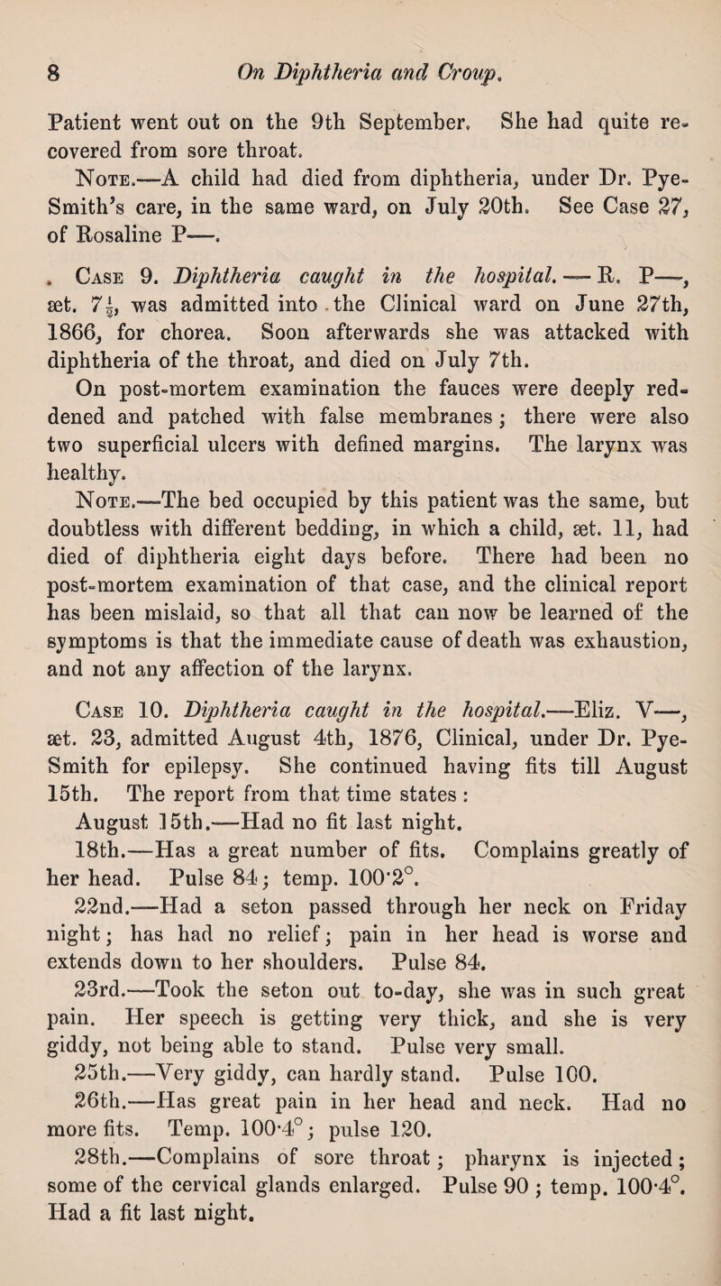 Patient went out on the 9th September, She had quite re¬ covered from sore throat. Note.—A child had died from diphtheria, under Dr. Pye- Smith’s care, in the same ward, on July 20th, See Case 27, of Rosaline P—. . Case 9. Diphtheria caught in the hospital. — R, P—-, set. 7|, was admitted into . the Clinical ward on June 27th, 1866, for chorea. Soon afterwards she was attacked with diphtheria of the throat, and died on July 7th. On post-mortem examination the fauces were deeply red= dened and patched with false membranes; there were also two superficial ulcers with defined margins. The larynx was healthy. Note,—The bed occupied by this patient was the same, but doubtless with different bedding, in which a child, set. 11, had died of diphtheria eight days before. There had been no post-mortem examination of that case, and the clinical report has been mislaid, so that all that can now be learned of the symptoms is that the immediate cause of death was exhaustion, and not any affection of the larynx. Case 10. Diphtheria caught in the hospital.—Eliz. Y-—, set. 23, admitted August 4th, 1876, Clinical, under Dr. Pye- Smith for epilepsy. She continued having fits till August 15th. The report from that time states : August 15th.—Had no fit last night. 18th.—Has a great number of fits. Complains greatly of her head. Pulse 84; temp. 100'2°. 22nd.—Had a seton passed through her neck on Priday night; has had no relief; pain in her head is worse and extends down to her shoulders. Pulse 84. 23rd.—-Took the seton out to-day, she was in such great pain. Her speech is getting very thick, and she is very giddy, not being able to stand. Pulse very small. 25th.—Very giddy, can hardly stand. Pulse 100. 26th.—Has great pain in her head and neck. Had no more fits. Temp. 100*4°; pulse 120. 28th.—Complains of sore throat; pharynx is injected; some of the cervical glands enlarged. Pulse 90 ; temp. 100*4°. Had a fit last night.