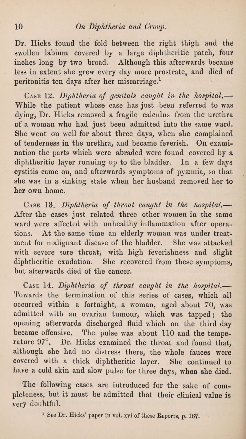 Dr. Hicks found the fold between the right thigh and the swollen labium covered by a large diphtheritic patch, four inches long by two broad. Although this afterwards became less in extent she grew every day more prostrate, and died of peritonitis ten days after her miscarriage.1 Case 12. Diphtheria of genitals caught in the hospital.—- While the patient whose case has just been referred to was dying, Dr. Hicks removed a fragile calculus from the urethra of a woman who had just been admitted into the same ward. She went on well for about three days, when she complained of tenderness in the urethra, and became feverish. On exami¬ nation the parts which were abraded were found covered by a diphtheritic layer running up to the bladder. In a few days cystitis came on, and afterwards symptoms of pyaemia, so that she was in a sinking state when her husband removed her to her own home. Case 13. Diphtheria of throat caught in the hospital.—- After the cases just related three other women in the same ward were affected with unhealthy inflammation after opera¬ tions. At the same time an elderly woman was under treat¬ ment for malignant disease of the bladder. She was attacked with severe sore throat, with high feverishness and slight diphtheritic exudation. She recovered from these symptoms, but afterwards died of the cancer. Case 14. Diphtheria of throat caught in the hospital.—- Towards the termination of this series of cases, which all occurred within a fortnight, a woman, aged about 70, was admitted with an ovarian tumour, which was tapped; the opening afterwards discharged fluid which on the third day became offensive. The pulse was about 110 and the tempe¬ rature 97°. Dr. Hicks examined the throat and found that, although she had no distress there, the whole fauces were covered with a thick diphtheritic layer. She continued to have a cold skin and slow pulse for three days, when she died. The following cases are introduced for the sake of com= pleteness, but it must be admitted that their clinical value is very doubtful. 1 See Dr. Hicks’ paper in vol. xvi of these Reports, p, 167,