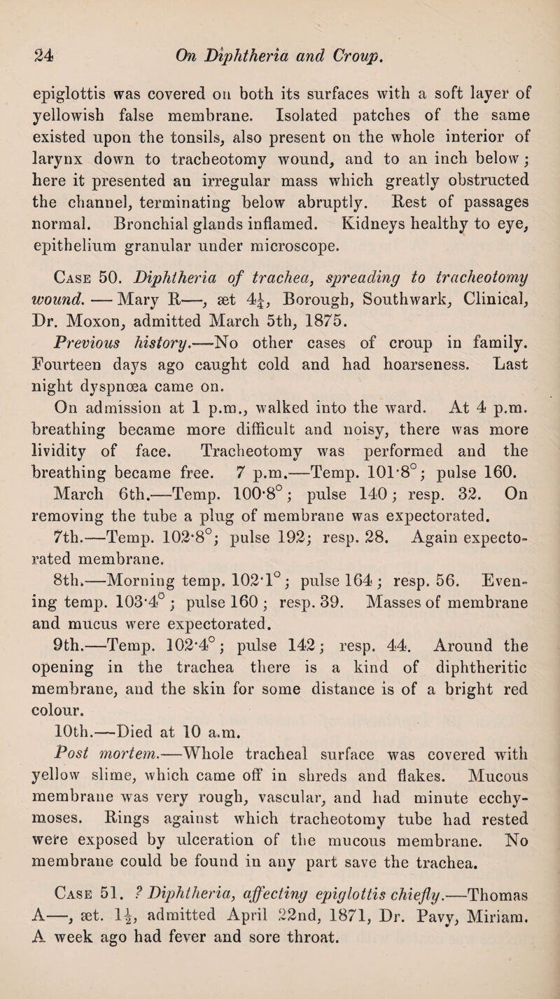 epiglottis was covered on both its surfaces with a soft layer of yellowish false membrane. Isolated patches of the same existed upon the tonsils, also present on the whole interior of larynx down to tracheotomy wound, and to an inch below; here it presented an irregular mass which greatly obstructed the channel, terminating below abruptly. Rest of passages normal. Bronchial glands inflamed. Kidneys healthy to eye, epithelium granular under microscope. Case 50. Diphtheria of trachea, spreading to tracheotomy wound. — Mary It—, set 4J, Borough, Southwark, Clinical, Dr. Moxon, admitted March 5th, 1875. Previous history.-—No other cases of croup in family. Fourteen days ago caught cold and had hoarseness. Last night dyspnma came on. On admission at 1 p.m., walked into the ward. At 4 p.m. breathing became more difficult and noisy, there was more lividity of face. Tracheotomy was performed and the breathing became free. 7 p.m.—Temp. 101*8°; pulse 160. March 6th.—Temp. 100*8°; pulse 140; resp. 32. On removing the tube a plug of membrane was expectorated. 7th.—Temp. 102*8°; pulse 192; resp. 28. Again expecto¬ rated membrane. 8th.—Morning temp, 102*1° ; pulse 164 ; resp. 56. Even- ing temp. 103*4° ; pulse 160 ; resp. 39. Masses of membrane and mucus were expectorated. 9th.—Temp. 102*4°; pulse 142; resp. 44. Around the opening in the trachea there is a kind of diphtheritic membrane, and the skin for some distance is of a bright red colour. 10th.—Died at 10 a.m. Post mortem.—Whole tracheal surface was covered with yellow slime, which came off in shreds and flakes. Mucous membrane was very rough, vascular, and had minute ecchy- moses. Bings against which tracheotomy tube had rested were exposed by ulceration of the mucous membrane. No membrane could be found in any part save the trachea. Case 51. ? Diphtheria, affecting epiglottis chiefly.—Thomas A—, set. 1^, admitted April 22nd, 1871, Dr. Pavy, Miriam. A week ago had fever and sore throat.