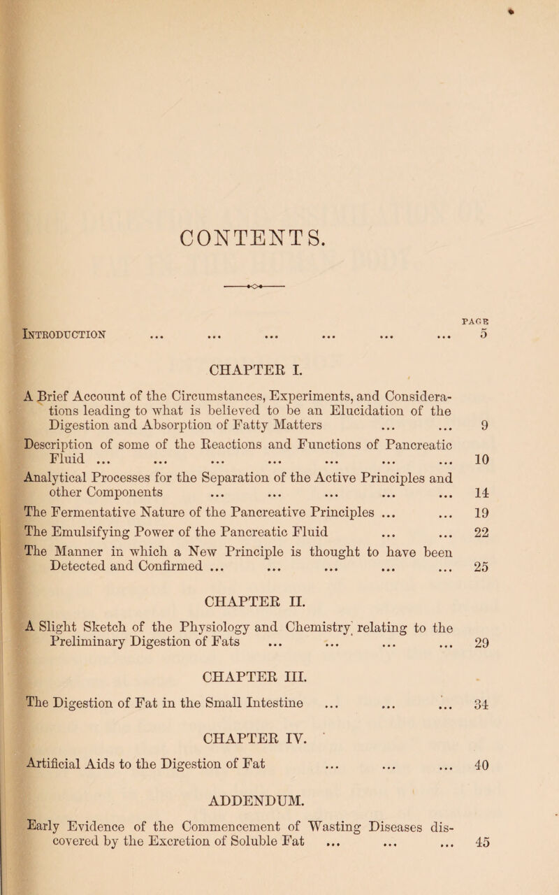 * CONTENTS. *o* PAGE Introduction ... ... ... ... ... ... 5 CHAPTER I. A Brief Account of the Circumstances, Experiments, and Considera¬ tions leading to what is believed to be an Elucidation of the Digestion and Absorption of Fatty Matters ... ... 9 Description of some of the Reactions and Functions of Pancreatic Fluid ... ... ... ... ... ... ... 10 Analytical Processes for the Separation of the Active Principles and other Components ... ... ... ... ... 14 The Fermentative Nature of the Pan creative Principles ... ... 19 The Emulsifying Power of the Pancreatic Fluid ... ... 22 The Manner in which a New Principle is thought to have been Detected and Confirmed ... ... ... ... ... 25 CHAPTER II. A Slight Sketch of the Physiology and Chemistry^ relating to the Preliminary Digestion of Fats ... ... ... ... 29 CHAPTER III. The Digestion of Fat in the Small Intestine ... ... ... 34 CHAPTER IV. Artificial Aids to the Digestion of Fat ... ... ... 40 ADDENDUM. Early Evidence of the Commencement of Wasting Diseases dis¬ covered by the Excretion of Soluble Eat ... ... ... 45