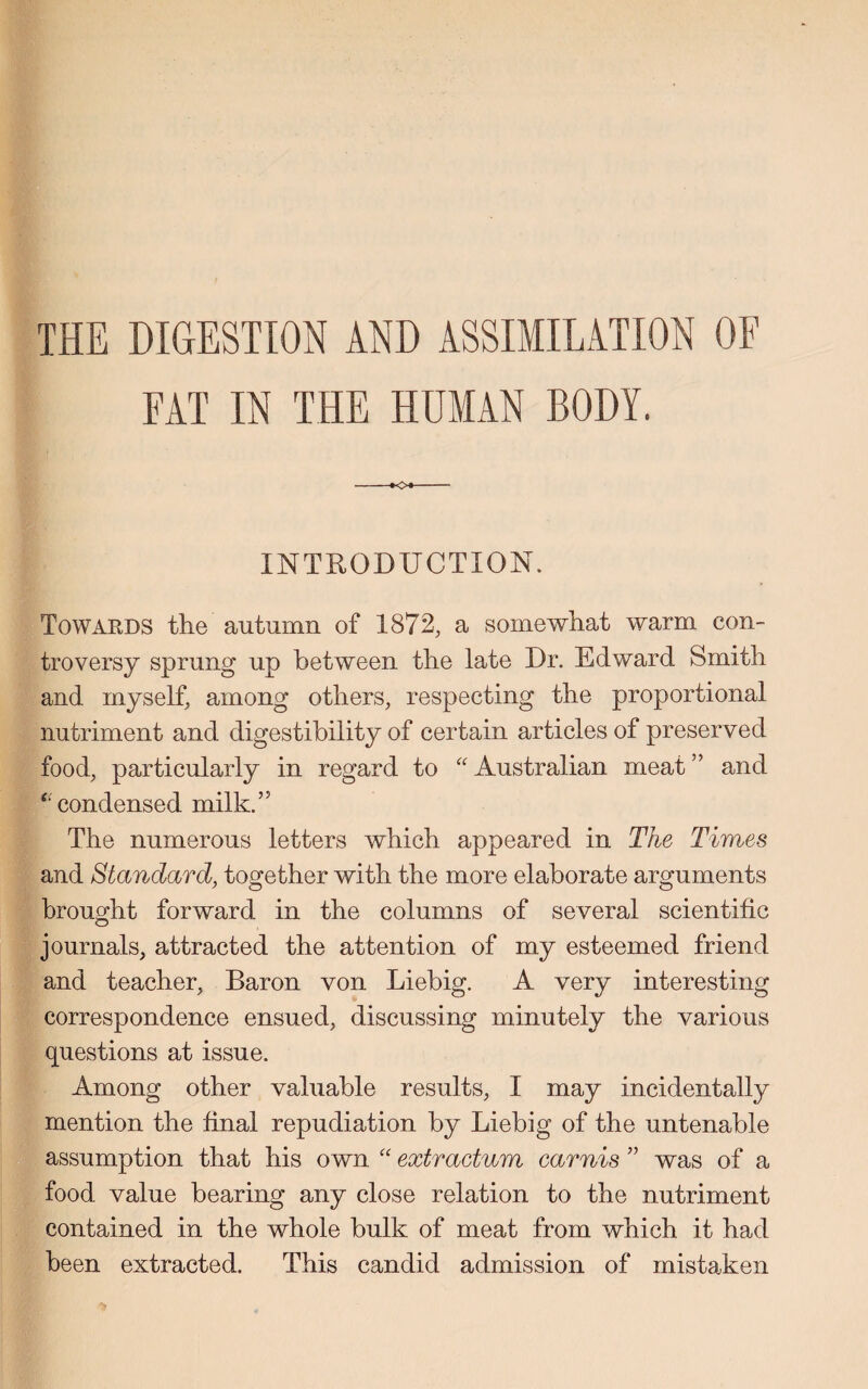 THE DIGESTION AND ASSIMILATION OF FAT IN THE HUMAN BODY. INTRODUCTION. Towards the' autumn of 1872, a somewhat warm con¬ troversy sprung up between the late Dr. Edward Smith and myself, among others, respecting the proportional nutriment and digestibility of certain articles of preserved food, particularly in regard to “ Australian meat ” and ‘condensed milk.” The numerous letters which appeared in The Times and Standard, together with the more elaborate arguments brought forward in the columns of several scientific journals, attracted the attention of my esteemed friend and teacher, Baron von Liebig. A very interesting correspondence ensued, discussing minutely the various questions at issue. Among other valuable results, I may incidentally mention the final repudiation by Liebig of the untenable assumption that his own “ extractum carnis ” was of a food value bearing any close relation to the nutriment contained in the whole bulk of meat from which it had been extracted. This candid admission of mistaken