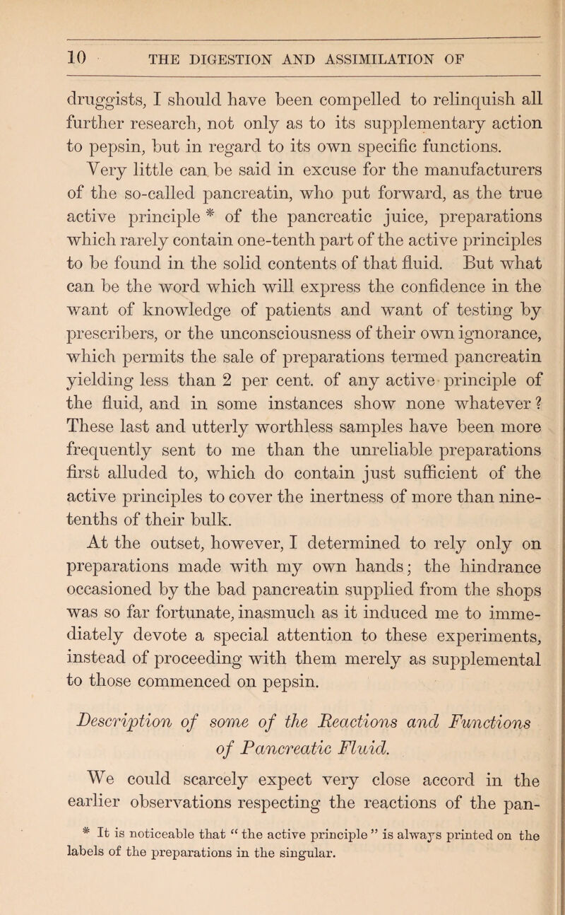druggists, I should have been compelled to relinquish all further research, not only as to its supplementary action to pepsin, hut in regard to its own specific functions. Very little can be said in excuse for the manufacturers of the so-called pancreatin, who put forward, as the true active principle * of the pancreatic juice, preparations which rarely contain one-tenth part of the active principles to be found in the solid contents of that fluid. But what can be the word which will express the confidence in the want of knowledge of patients and want of testing by prescribers, or the unconsciousness of their own ignorance, which permits the sale of preparations termed pancreatin yielding less than 2 per cent, of any active principle of the fluid, and in some instances show none whatever ? These last and utterly worthless samples have been more frequently sent to me than the unreliable preparations first alluded to, which do contain just sufficient of the active principles to cover the inertness of more than nine- tenths of their bulk. At the outset, however, I determined to rely only on preparations made with my own hands; the hindrance occasioned by the bad pancreatin supplied from the shops was so far fortunate, inasmuch as it induced me to imme¬ diately devote a special attention to these experiments, instead of proceeding with them merely as supplemental to those commenced on pepsin. Description of some of the Reactions and Functions of Pancreatic Fluid. We could scarcely expect very close accord in the earlier observations respecting the reactions of the pan- * It is noticeable that “ the active principle ” is always printed on the labels of the preparations in the singular.