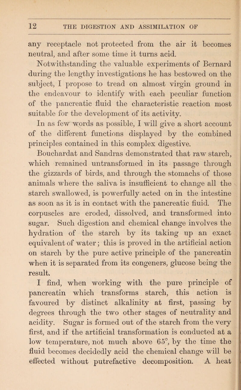 any receptacle not protected from the air it becomes neutral, and after some time it turns acid. Notwithstanding the valuable experiments of Bernard during the lengthy investigations he has bestowed on the subject, I propose to tread on almost virgin ground in the endeavour to identify with each peculiar function of the pancreatic fluid the characteristic reaction most suitable for the development of its activity. In as few words as possible, I will give a short account of the different functions displayed by the combined principles contained in this complex digestive. Bouchardat and Sandras demonstrated that raw starch, which remained untransformed in its passage through the gizzards of birds, and through the stomachs of those animals where the saliva is insufficient to change all the starch swallowed, is powerfully acted on in the intestine as soon as it is in contact with the pancreatic fluid. The corpuscles are eroded, dissolved, and transformed into sugar. Such digestion and chemical change involves the hydration of the starch by its taking up an exact equivalent of water; this is proved in the artificial action on starch by the pure active principle of the pancreatin when it is separated from its congeners, glucose being the result. I find, when working with the pure principle of pancreatin which transforms starch, this action is favoured by distinct alkalinity at first, passing by degrees through the two other stages of neutrality and acidity. Sugar is formed out of the starch from the very first, and if the artificial transformation is conducted at a low temperature, not much above 65°, by the time the fluid becomes decidedly acid the chemical change will be effected without putrefactive decomposition. A heat