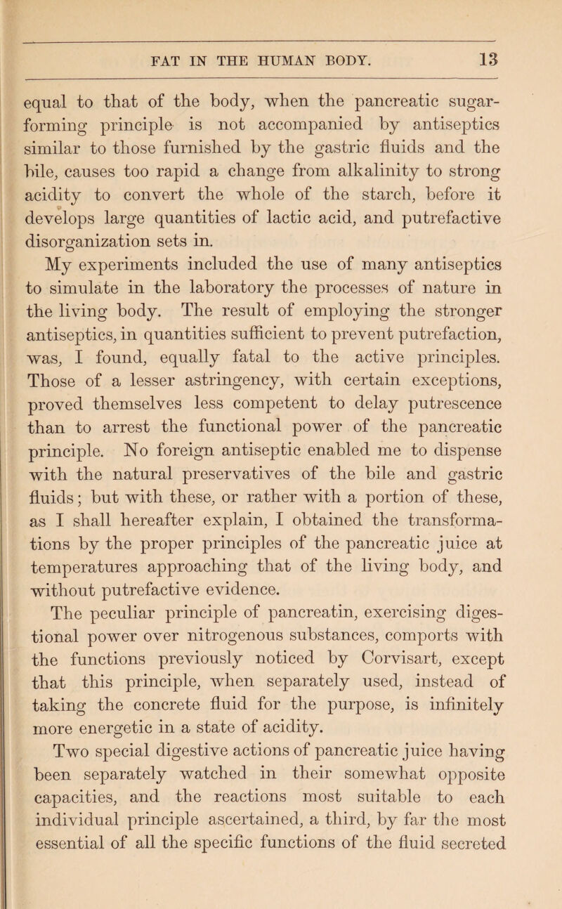 equal to that of the body, when the pancreatic sugar¬ forming principle is not accompanied by antiseptics similar to those furnished by the gastric fluids and the bile, causes too rapid a change from alkalinity to strong acidity to convert the whole of the starch, before it develops large quantities of lactic acid, and putrefactive disorganization sets in. My experiments included the use of many antiseptics to simulate in the laboratory the processes of nature in the living body. The result of employing the stronger antiseptics, in quantities sufficient to prevent putrefaction, was, I found, equally fatal to the active principles. Those of a lesser astringency, with certain exceptions, proved themselves less competent to delay putrescence than to arrest the functional power of the pancreatic principle. No foreign antiseptic enabled me to dispense with the natural preservatives of the bile and gastric fluids; but with these, or rather with a portion of these, as I shall hereafter explain, I obtained the transforma¬ tions by the proper principles of the pancreatic juice at temperatures approaching that of the living body, and without putrefactive evidence. The peculiar principle of pancreatin, exercising diges- tional power over nitrogenous substances, comports with the functions previously noticed by Corvisart, except that this principle, when separately used, instead of taking the concrete fluid for the purpose, is infinitely more energetic in a state of acidity. Two special digestive actions of pancreatic juice having been separately watched in their somewhat opposite capacities, and the reactions most suitable to each individual principle ascertained, a third, by far the most essential of all the specific functions of the fluid secreted