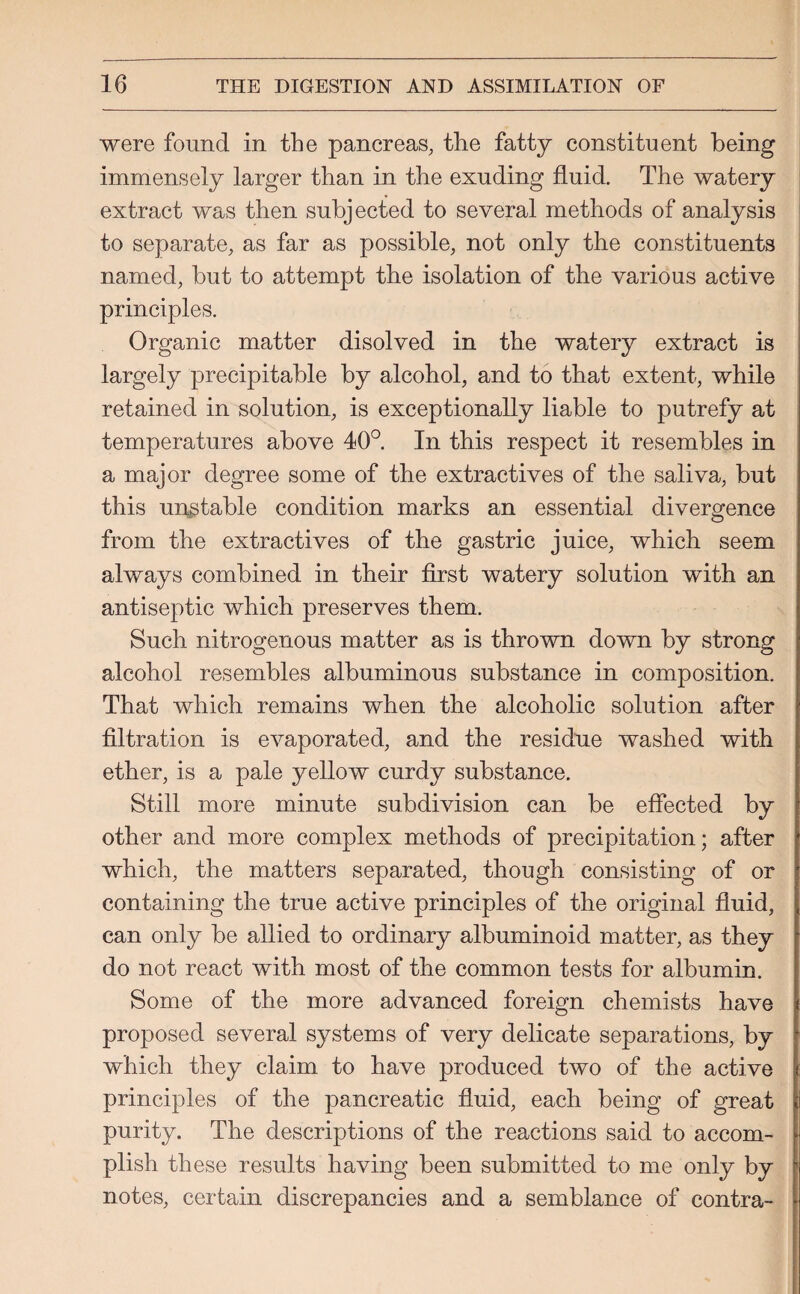 were found in the pancreas, the fatty constituent being immensely larger than in the exuding fluid. The watery extract was then subjected to several methods of analysis to separate, as far as possible, not only the constituents named, but to attempt the isolation of the various active principles. Organic matter disolved in the watery extract is largely precipitable by alcohol, and to that extent, while retained in solution, is exceptionally liable to putrefy at temperatures above 40°. In this respect it resembles in a major degree some of the extractives of the saliva, but this unstable condition marks an essential divergence from the extractives of the gastric juice, which seem always combined in tbeir first watery solution with an antiseptic which preserves them. Such nitrogenous matter as is thrown down by strong alcohol resembles albuminous substance in composition. That which remains when the alcoholic solution after filtration is evaporated, and the residue washed with ether, is a pale yellow curdy substance. Still more minute subdivision can be effected by other and more complex methods of precipitation; after which, the matters separated, though consisting of or containing the true active principles of the original fluid, can only be allied to ordinary albuminoid matter, as they do not react with most of the common tests for albumin. Some of the more advanced foreign chemists have proposed several systems of very delicate separations, by which they claim to have produced two of the active principles of the pancreatic fluid, each being of great purity. The descriptions of the reactions said to accom¬ plish these results having been submitted to me only by notes, certain discrepancies and a semblance of contra-