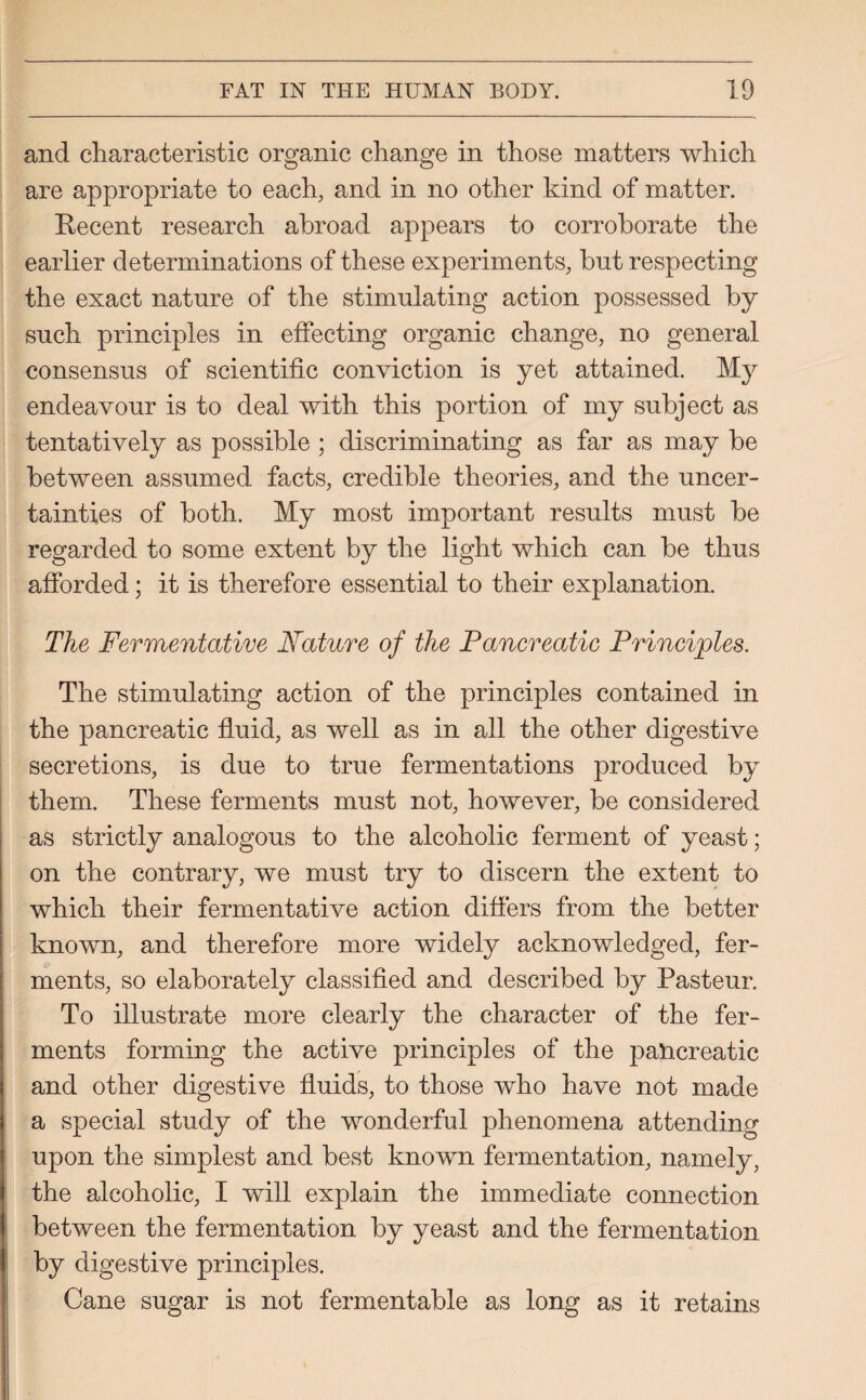 and characteristic organic change in those matters which are appropriate to each, and in no other kind of matter. Recent research abroad appears to corroborate the earlier determinations of these experiments, but respecting the exact nature of the stimulating action possessed by such principles in effecting organic change, no general consensus of scientific conviction is yet attained. My endeavour is to deal with this portion of my subject as tentatively as possible; discriminating as far as may be between assumed facts, credible theories, and the uncer¬ tainties of both. My most important results must be regarded to some extent by the light which can be thus afforded; it is therefore essential to their explanation. The Fermentative Nature of the Pancreatic Principles. The stimulating action of the principles contained in the pancreatic fluid, as well as in all the other digestive secretions, is due to true fermentations produced by them. These ferments must not, however, be considered as strictly analogous to the alcoholic ferment of yeast; on the contrary, we must try to discern the extent to which their fermentative action differs from the better known, and therefore more widely acknowledged, fer¬ ments, so elaborately classified and described by Pasteur. To illustrate more clearly the character of the fer¬ ments forming the active principles of the pancreatic and other digestive fluids, to those who have not made a special study of the wonderful phenomena attending upon the simplest and best known fermentation, namely, the alcoholic, I will explain the immediate connection between the fermentation by yeast and the fermentation by digestive principles. Cane sugar is not fermentable as long as it retains