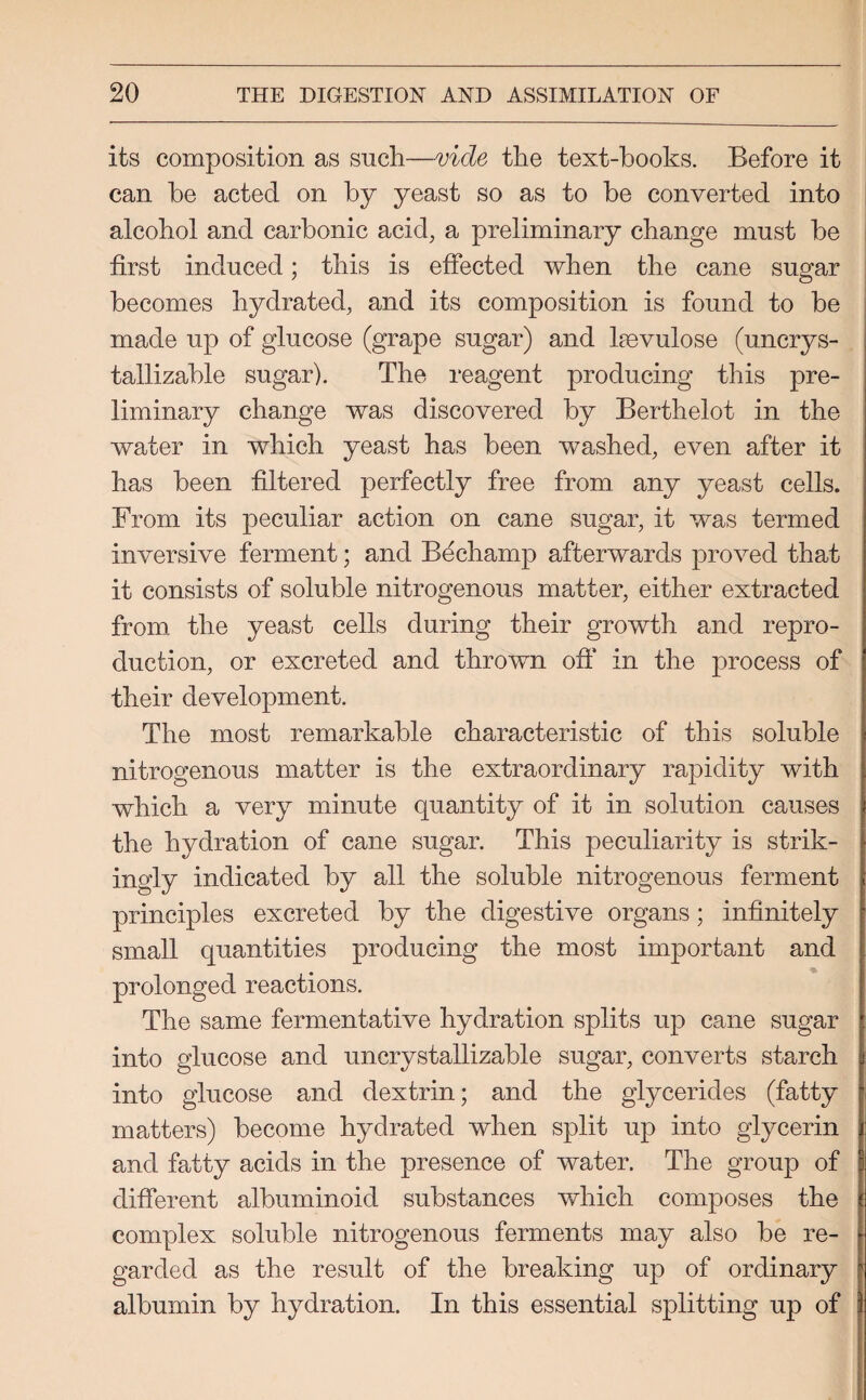 its composition as such—vide the text-hooks. Before it can be acted on by yeast so as to be converted into alcohol and carbonic acid, a preliminary change must be first induced; this is effected when the cane sugar becomes hydrated, and its composition is found to be made up of glucose (grape sugar) and kevulose (uncrys- tallizable sugar). The reagent producing this pre¬ liminary change was discovered by Berthelot in the water in which yeast has been washed, even after it has been filtered perfectly free from any yeast cells. From its peculiar action on cane sugar, it was termed inversive ferment; and Bechamp afterwards proved that it consists of soluble nitrogenous matter, either extracted from the yeast cells during their growth and repro¬ duction, or excreted and thrown off* in the process of their development. The most remarkable characteristic of this soluble nitrogenous matter is the extraordinary rapidity with which a very minute quantity of it in solution causes the hydration of cane sugar. This peculiarity is strik¬ ingly indicated by all the soluble nitrogenous ferment principles excreted by the digestive organs; infinitely small quantities producing the most important and prolonged reactions. The same fermentative hydration splits up cane sugar into glucose and uncrystallizable sugar, converts starch into glucose and dextrin; and the glycerides (fatty matters) become hydrated when split up into glycerin and fatty acids in the presence of water. The group of different albuminoid substances which composes the complex soluble nitrogenous ferments may also be re¬ garded as the result of the breaking up of ordinary albumin by hydration. In this essential splitting up of