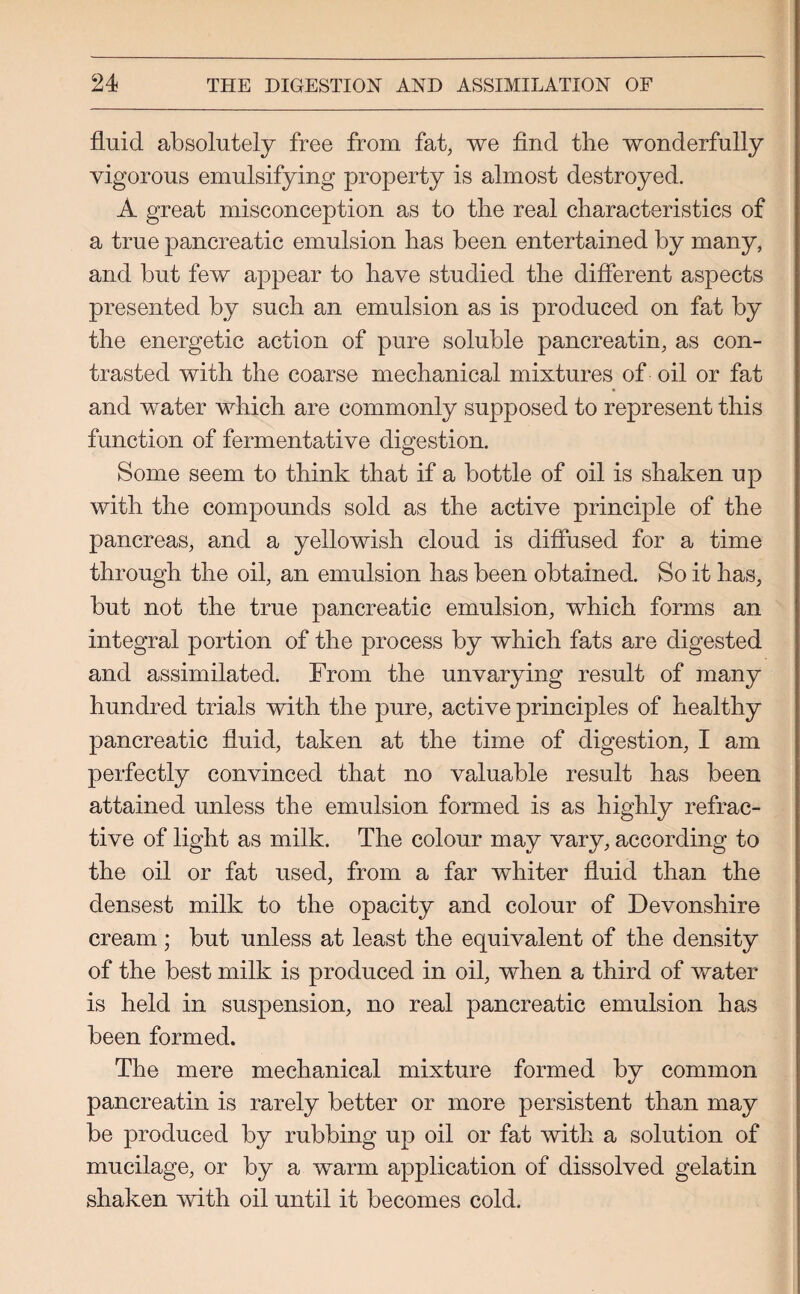 fluid absolutely free from fat, we find the wonderfully vigorous emulsifying property is almost destroyed. A great misconception as to the real characteristics of a true pancreatic emulsion has been entertained by many, and but few appear to have studied the different aspects presented by such an emulsion as is produced on fat by the energetic action of pure soluble pancreatin, as con¬ trasted with the coarse mechanical mixtures of oil or fat and water which are commonly supposed to represent this function of fermentative digestion. Some seem to think that if a bottle of oil is shaken up with the compounds sold as the active principle of the pancreas, and a yellowish cloud is diffused for a time through the oil, an emulsion has been obtained. So it has, but not the true pancreatic emulsion, which forms an integral portion of the process by which fats are digested and assimilated. From the unvarying result of many hundred trials with the pure, active principles of healthy pancreatic fluid, taken at the time of digestion, I am perfectly convinced that no valuable result has been attained unless the emulsion formed is as highly refrac¬ tive of light as milk. The colour may vary, according to the oil or fat used, from a far whiter fluid than the densest milk to the opacity and colour of Devonshire cream ; but unless at least the equivalent of the density of the best milk is produced in oil, when a third of water is held in suspension, no real pancreatic emulsion has been formed. The mere mechanical mixture formed by common pancreatin is rarely better or more persistent than may be produced by rubbing up oil or fat with a solution of mucilage, or by a warm application of dissolved gelatin shaken with oil until it becomes cold.