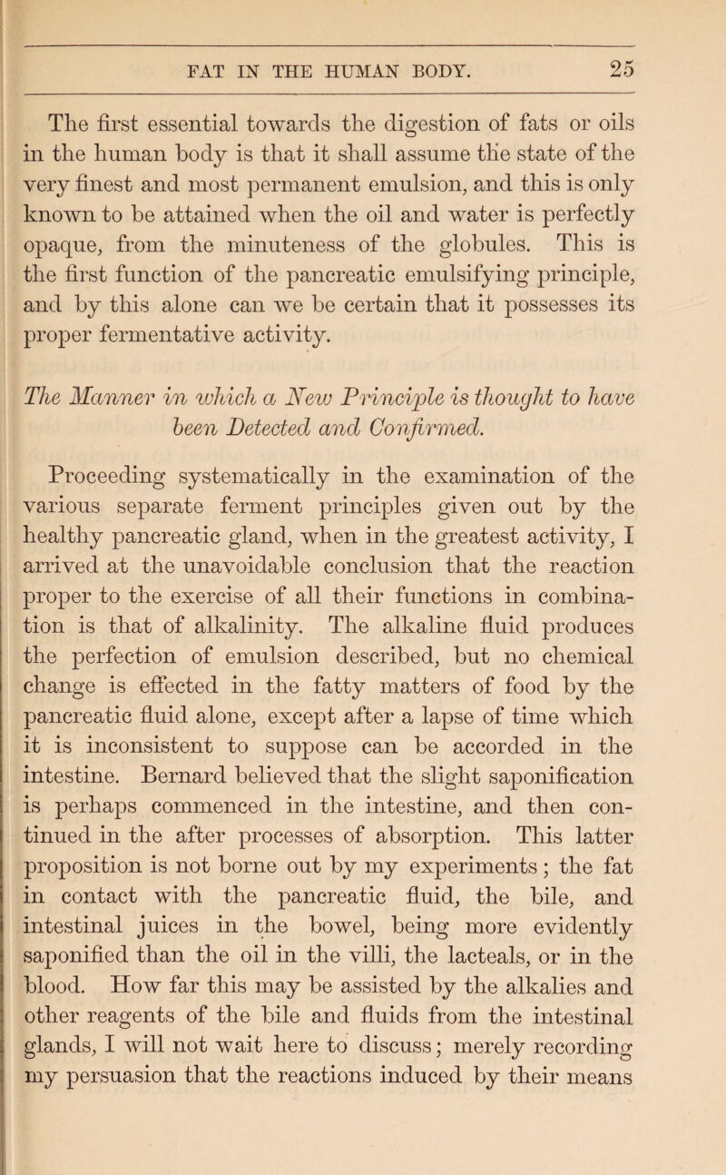 The first essential towards the digestion of fats or oils in the human body is that it shall assume the state of the very finest and most permanent emulsion, and this is only known to be attained when the oil and water is perfectly opaque, from the minuteness of the globules. This is the first function of the pancreatic emulsifying principle, and by this alone can we be certain that it possesses its proper fermentative activity. The Manner in which a New Principle is thought to have been Detected and Confirmed. Proceeding systematically in the examination of the various separate ferment principles given out by the healthy pancreatic gland, when in the greatest activity, I arrived at the unavoidable conclusion that the reaction proper to the exercise of all their functions in combina¬ tion is that of alkalinity. The alkaline fluid produces the perfection of emulsion described, but no chemical change is effected in the fatty matters of food by the pancreatic fluid alone, except after a lapse of time which it is inconsistent to suppose can be accorded in the intestine. Bernard believed that the slight saponification is perhaps commenced in the intestine, and then con¬ tinued in the after processes of absorption. This latter proposition is not borne out by my experiments; the fat in contact with the pancreatic fluid, the bile, and intestinal juices in the bowel, being more evidently saponified than the oil in the villi, the lacteals, or in the blood. How far this may be assisted by the alkalies and other reagents of the bile and fluids from the intestinal glands, I will not wait here to discuss; merely recording my persuasion that the reactions induced by their means