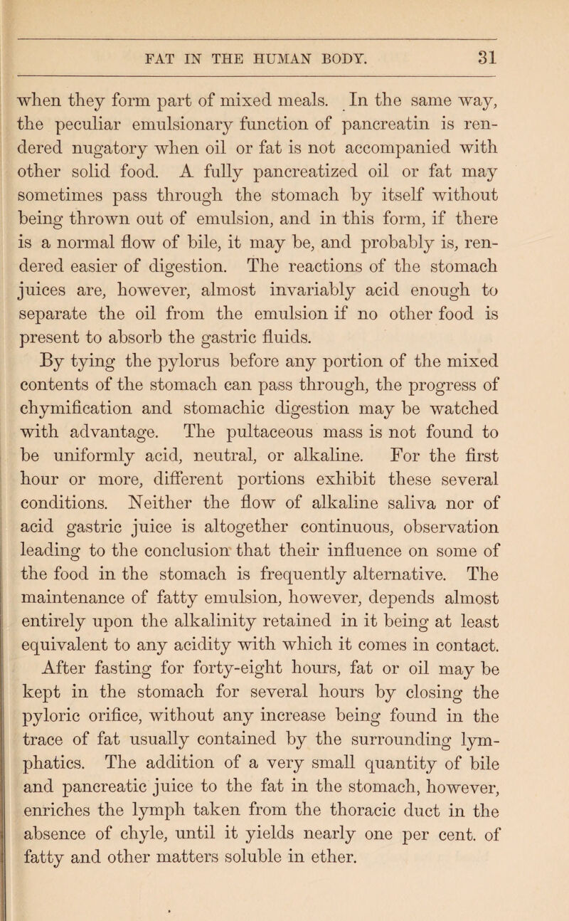 when they form part of mixed meals. In the same way, the peculiar emulsionary function of pancreatin is ren¬ dered nugatory when oil or fat is not accompanied with other solid food. A fully pancreatized oil or fat may sometimes pass through the stomach by itself without being thrown out of emulsion, and in this form, if there is a normal flow of bile, it may be, and probably is, ren¬ dered easier of digestion. The reactions of the stomach juices are, however, almost invariably acid enough to separate the oil from the emulsion if no other food is present to absorb the gastric fluids. By tying the pylorus before any portion of the mixed contents of the stomach can pass through, the progress of chymification and stomachic digestion may be watched with advantage. The pultaceous mass is not found to be uniformly acid, neutral, or alkaline. For the first hour or more, different portions exhibit these several conditions. Neither the flow of alkaline saliva nor of acid gastric juice is altogether continuous, observation leading to the conclusion that their influence on some of the food in the stomach is frequently alternative. The maintenance of fatty emulsion, however, depends almost entirely upon the alkalinity retained in it being at least equivalent to any acidity with which it comes in contact. After fasting for forty-eight hours, fat or oil may be kept in the stomach for several hours by closing the pyloric orifice, without any increase being found in the trace of fat usually contained by the surrounding lym¬ phatics. The addition of a very small quantity of bile and pancreatic juice to the fat in the stomach, however, enriches the lymph taken from the thoracic duct in the absence of chyle, until it yields nearly one per cent, of fatty and other matters soluble in ether.