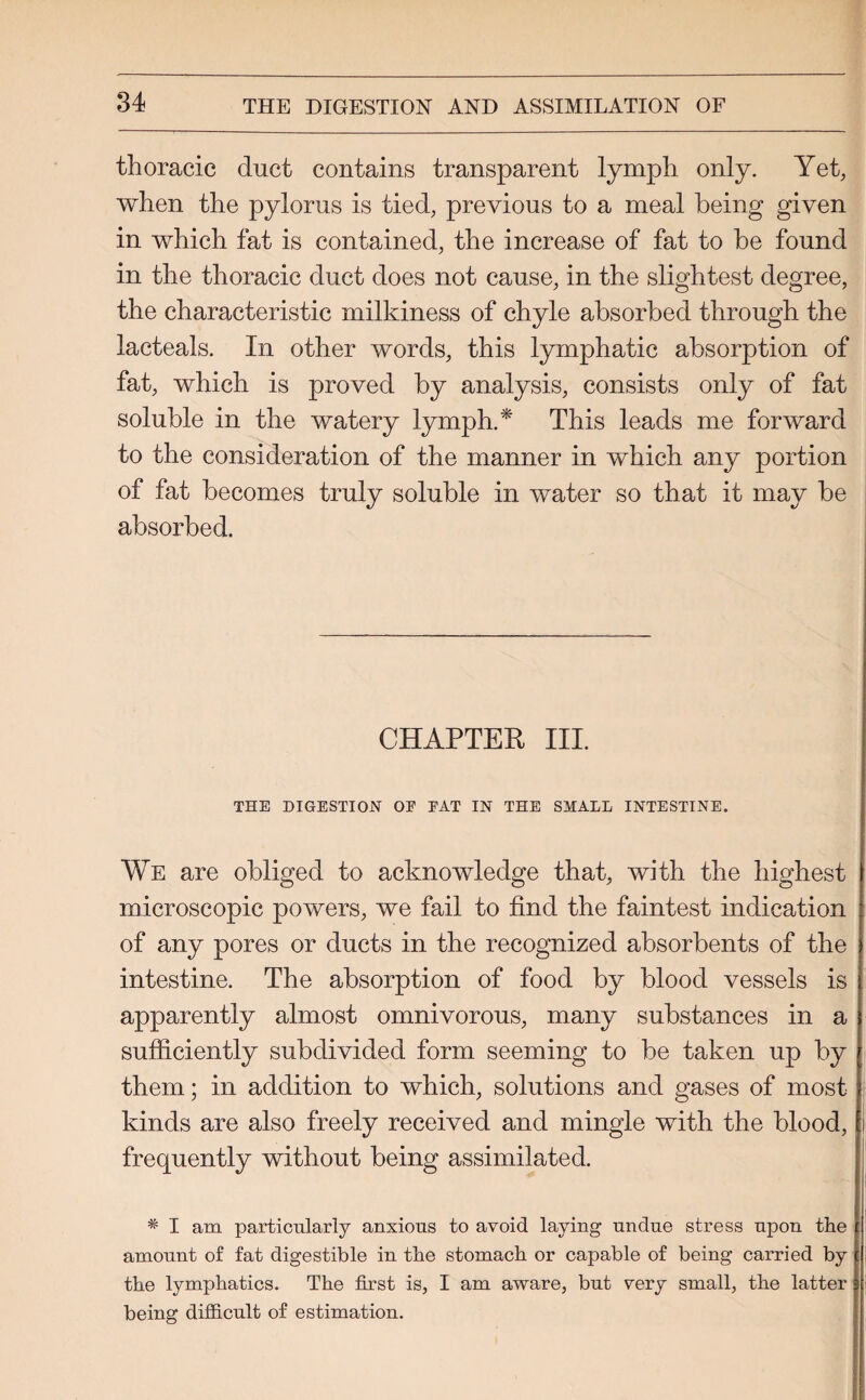thoracic duct contains transparent lymph only. Yet, when the pylorus is tied, previous to a meal being given in which fat is contained, the increase of fat to be found in the thoracic duct does not cause, in the slightest degree, the characteristic milkiness of chyle absorbed through the lacteals. In other words, this lymphatic absorption of fat, which is proved by analysis, consists only of fat soluble in the watery lymph.* This leads me forward to the consideration of the manner in which any portion of fat becomes truly soluble in water so that it may be absorbed. CHAPTER III. THE DIGESTION OF FAT IN THE SMALL INTESTINE. We are obliged to acknowledge that, with the highest microscopic powers, we fail to find the faintest indication of any pores or ducts in the recognized absorbents of the intestine. The absorption of food by blood vessels is apparently almost omnivorous, many substances in a sufficiently subdivided form seeming to be taken up by them; in addition to which, solutions and gases of most kinds are also freely received and mingle with the blood, frequently without being assimilated. * I am particularly anxious to avoid laying undue stress upon the amount of fat digestible in the stomach or capable of being carried by the lymphatics. The first is, I am aware, but very small, the latter being difficult of estimation.