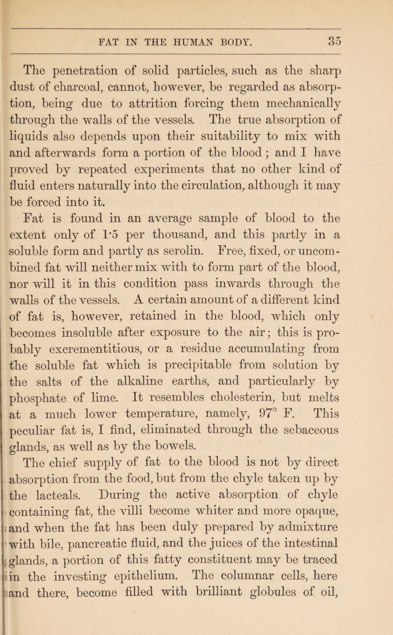 The penetration of solid particles, such as the sharp dust of charcoal, cannot, however, he regarded as absorp¬ tion, being due to attrition forcing them mechanically through the walls of the vessels. The true absorption of liquids also depends upon their suitability to mix with and afterwards form a portion of the blood ; and I have proved by repeated experiments that no other kind of fluid enters naturally into the circulation, although it may be forced into it. Fat is found in an average sample of blood to the extent only of 1*5 per thousand, and this partly in a soluble form and partly as serolin. Free, fixed, or uncom¬ bined fat will neither mix with to form part of the blood, nor will it in this condition pass inwards through the walls of the vessels. A certain amount of a different kind of fat is, however, retained in the blood, which only becomes insoluble after exposure to the air; this is pro¬ bably excrementitious, or a residue accumulating from the soluble fat which is precipitable from solution by the salts of the alkaline earths, and particularly by phosphate of lime. It resembles cholesterin, but melts at a much lower temperature, namely, 97° F. This peculiar fat is, I find, eliminated through the sebaceous glands, as well as by the bowels. The chief supply of fat to the blood is not by direct absorption from the food, but from the chyle taken up by the lacteals. During the active absorption of chyle containing fat, the villi become whiter and more opaque, and when the fat has been duly prepared by admixture with bile, pancreatic fluid, and the juices of the intestinal glands, a portion of this fatty constituent may be traced in the investing epithelium. The columnar cells, here and there, become filled with brilliant globules of oil,