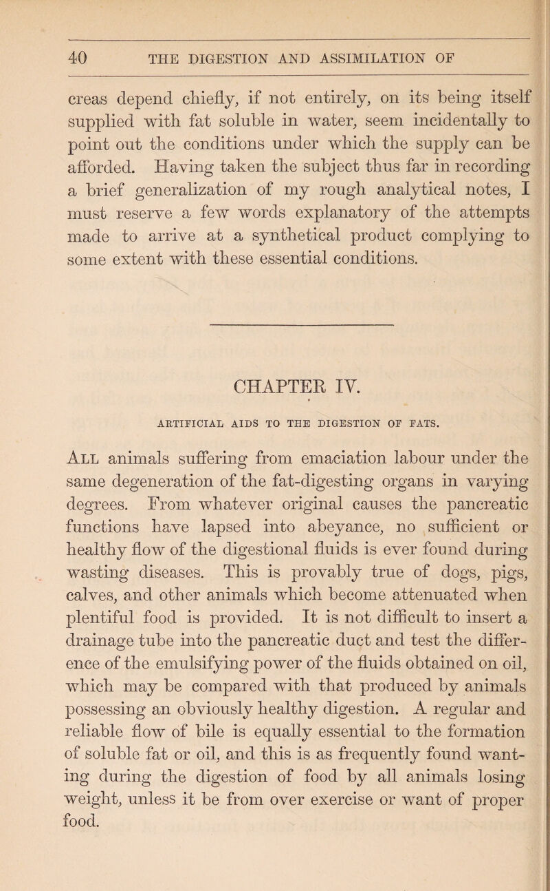 creas depend chiefly, if not entirely, on its being itself supplied with fat soluble in water, seem incidentally to point out the conditions under which the supply can be afforded. Having taken the subject thus far in recording a brief generalization of my rough analytical notes, I must reserve a few words explanatory of the attempts made to arrive at a synthetical product complying to some extent with these essential conditions. CHAPTER IY. ARTIFICIAL AIDS TO THE DIGESTION OF FATS. All animals suffering from emaciation labour under the same degeneration of the fat-digesting organs in varying degrees. From whatever original causes the pancreatic functions have lapsed into abeyance, no sufficient or healthy flow of the digestional fluids is ever found during wasting diseases. This is provably true of dogs, pigs, calves, and other animals which become attenuated when plentiful food is provided. It is not difficult to insert a drainage tube into the pancreatic duct and test the differ¬ ence of the emulsifying power of the fluids obtained on oil, which may be compared with that produced by animals possessing an obviously healthy digestion. A regular and reliable flow of bile is equally essential to the formation of soluble fat or oil, and this is as frequently found want¬ ing during the digestion of food by all animals losing weight, unless it be from over exercise or want of proper food.