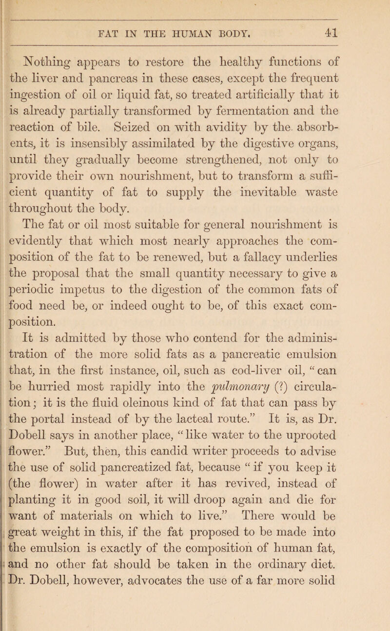 Nothing appears to restore the healthy functions of the liver and pancreas in these cases, except the frequent ingestion of oil or liquid fat, so treated artificially that it is already partially transformed by fermentation and the reaction of bile. Seized on with avidity by the. absorb¬ ents, it is insensibly assimilated by the digestive organs, until they gradually become strengthened, not only to provide their own nourishment, but to transform a suffi¬ cient quantity of fat to supply the inevitable waste throughout the bodv. O ty The fat or oil most suitable for general nourishment is evidently that which most nearly approaches the com¬ position of the fat to be renewed, but a fallacy underlies the proposal that the small quantity necessary to give a periodic impetus to the digestion of the common fats of food need be, or indeed ought to be, of this exact com¬ position. It is admitted by those who contend for the adminis¬ tration of the more solid fats as a pancreatic emulsion that, in the first instance, oil, such as cod-liver oil, “ can be hurried most rapidly into the pulmonary (?) circula¬ tion ; it is the fluid oleinous kind of fat that can pass by the portal instead of by the lacteal route.” It is, as Dr. Dobell says in another place, “ like water to the uprooted flower.” But, then, this candid writer proceeds to advise the use of solid pancreatized fat, because “ if you keep it (the flower) in water after it has revived, instead of planting it in good soil, it will droop again and die for want of materials on which to live.” There would be great weight in this, if the fat proposed to be made into the emulsion is exactly of the composition of human fat, and no other fat should be taken in the ordinary diet. Dr. Dobell, however, advocates the use of a far more solid