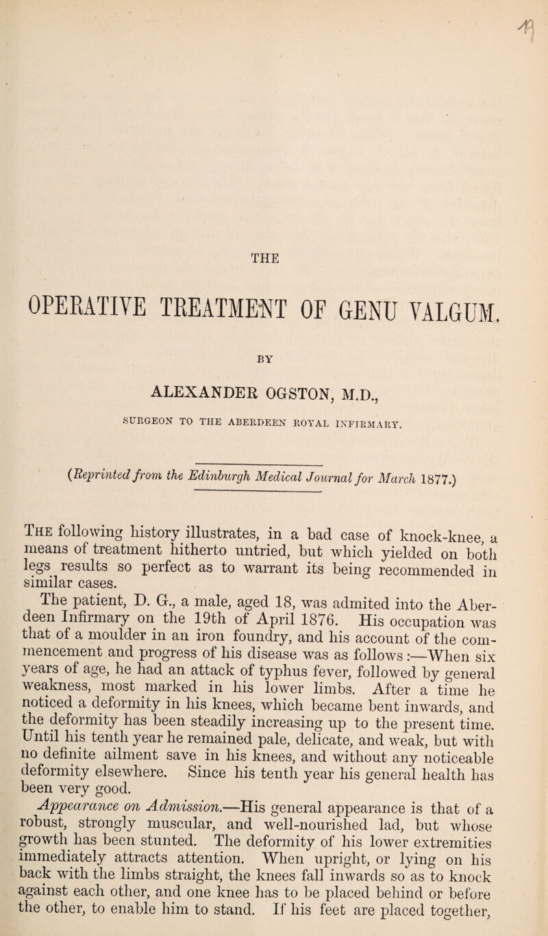 THE OPERATIVE TREATME^^T OF GENU VALGUM. BY ALEXANDER OGSTON, M.D., SURGEON TO THE ABERDEEN ROYAL INFIRMARY. {Reprinted from the Edinburgh Medical Journal for March 1877.) The following history illustrates, in a bad case of knock-knee, a means of treatment hitherto untried, but which yielded on both legs results so perfect as to warrant its being recommended in similar cases. The patient, D. G., a male, aged 18, was admited into the Aber¬ deen Infirmary on the 19th of April 1876. His occupation was that of a moulder in an iron foundry, and his account of the com¬ mencement and progress of his disease was as follows When six years of age, he had an attack of typhus fever, followed by general weakness, most marked in his lower limbs. After a time he noticed a deformity in his knees, which became bent inwards, and the deformity has been steadily increasing up to the present time. Until his tenth year he remained pale, delicate, and weak, but with no definite ailment save in his knees, and without any noticeable deformity elsewhere. Since his tenth year his general health has been very good. Apjpearance on Admission.—His general appearance is that of a robust, strongly muscular, and well-nourished lad, but whose growth has been stunted. The deformity of his lower extremities immediately attracts attention. When upright, or lying on his back with the limbs straight, the knees fall inwards so as to knock against each other, and one knee has to be placed behind or before the other, to enable him to stand. If his feet are placed together.