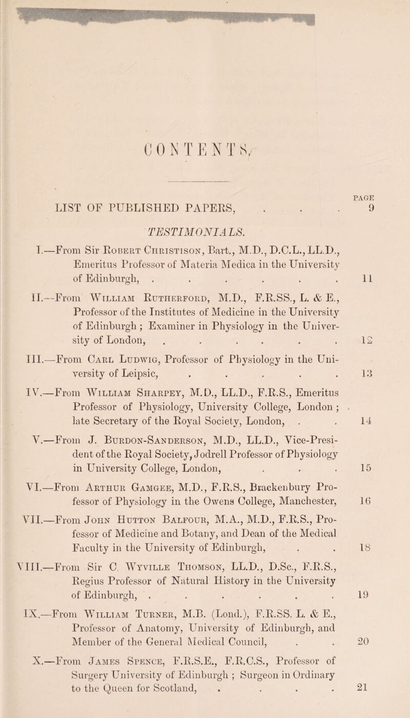LIST OF PUBLISHED PAPERS, TES TIM ONI A LS. I.—From Sir Robert Christison, Bart., M.D., D.C.L., LL.D., Emeritus Professor of Materia Medica in the University of Edinburgh, ...... II.—From William Rutherford, M.D., F.R.SS., L. & E., Professor of the Institutes of Medicine in the University of Edinburgh ; Examiner in Physiology in the Univer¬ sity of London, . . . . III. —From Carl Ludwig, Professor of Physiology in the Uni¬ versity of Leipsic, ..... IV. —From William Siiarpey, M.D., LL.D., F.R.S., Emeritus Professor of Physiology, University College, London ; late Secretary of the Royal Society, London, A.—From J. Burdon-Sanderson, M.D., LL.D., Vice-Presi¬ dent of the Royal Society, Jodrell Professor of Physiology in University College, London, VI.—From Arthur Gamgee, M.D., F.R.S., Bracken bury Pro¬ fessor of Physiology in the Owens College, Manchester, VII.—From John Hutton Balfour, M.A., M.D., F.R.S., Pro¬ fessor of Medicine and Botany, and Dean of the Medical Faculty in the University of Edinburgh, VIII.'—From Sir C. Wyville Thomson, LL.D., D.Sc., F.R.S., Regius Professor of Natural History in the University of Edinburgh, ...... IX.—From William Turner, M.B. (Loud.), F.R.SS. L. & E., Professor of Anatomy, University of Edinburgh, and Member of the General Medical Council, X.—From James Spence, F.R.S.E., F.R.C.S., Professor of Surgery University of Edinburgh ; Surgeon in Ordinary to the Queen for Scotland, . ... PAGE 9 11 12 13 14 15 10 18 19 20 21
