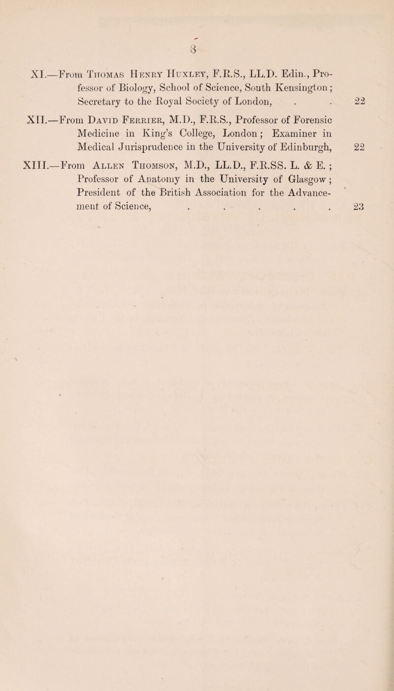 XL—From Thomas Henry ITuxley, F.R.S., LL.D. Edin., Pro¬ fessor of Biology, School of Science, South Kensington; Secretary to the Royal Society of London, . . 22 XII.—From David Ferrier, M.D., F.R.S., Professor of Forensic Medicine in King’s College, London; Examiner in Medical Jurisprudence in the University of Edinburgh, 22 XIII.—From Allen Thomson, M.D., LL.D., F.R.SS. L. & E. ; Professor of Anatomy in the University of Glasgow ; President of the British Association for the Advance¬ ment of Science, . . . . .23