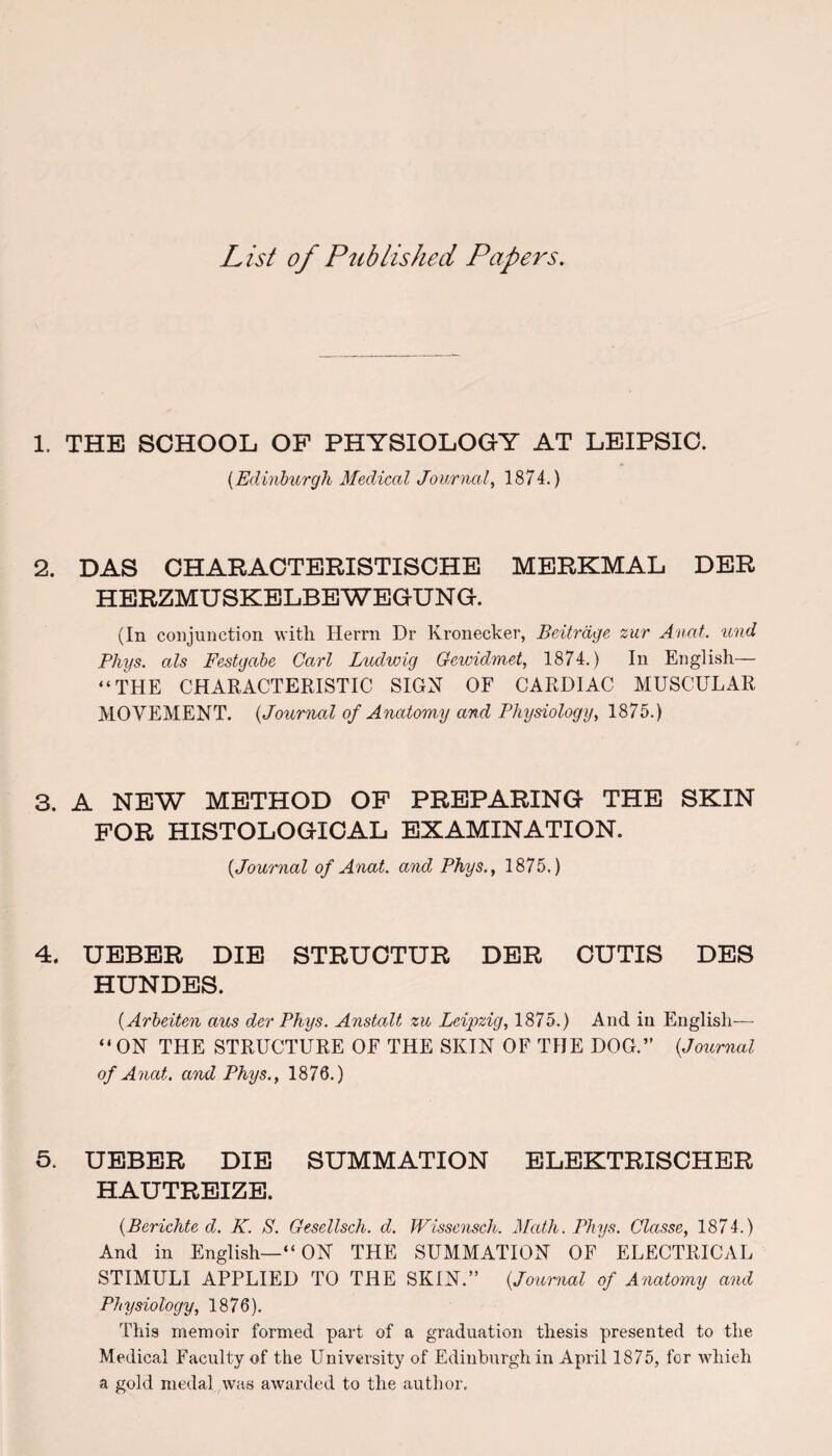 List of Published Papers. 1. THE SCHOOL OF PHYSIOLOGY AT LEIPSIC. (Edinburgh Medical Journal, 1874.) 2. DAS CHARACTERISTISCHE MERKMAL DER HERZMUSKELBEWEGUNG. (In conjunction with Herrn Dr Kronecker, Beitrdge zur Anal, tend Pliys. als Festgabe Carl Ludwig Gewidmet, 1874.) In English— “THE CHARACTERISTIC SIGN OF CARDIAC MUSCULAR MOVEMENT. (Journal of Anatomy and Physiology, 1875.) 3. A NEW METHOD OF PREPARING THE SKIN FOR HISTOLOGICAL EXAMINATION. {Journal of Anat. and Phys., 1875.) 4. UEBER DIE STRUCTUR DER CUTIS DES HUNDES. {Arbeiten aus der Phys. Anstalt zu Leipzig, 1875.) And in English— “ ON THE STRUCTURE OF THE SKIN OF THE DOG.” {Journal of Anat. and Phys., 1876.) 5. UEBER DIE SUMMATION ELEKTRISCHER HAUTREIZE. {Berichte d. K. S. Gesellsch. d. Wissensch. Math. Phys. Classe, 1874.) And in English—“ ON THE SUMMATION OF ELECTRICAL STIMULI APPLIED TO THE SKIN.” {Journal of Anatomy and Physiology, 1876). This memoir formed part of a graduation thesis presented to the Medical Faculty of the University of Edinburgh in April 1875, for which a gold medal was awarded to the author.