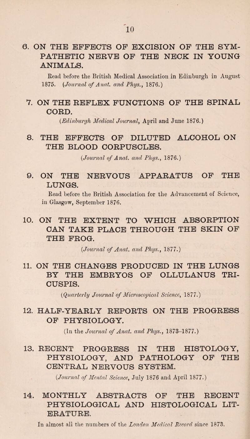 0. ON THE EFFECTS OF EXCISION OF THE SYM¬ PATHETIC NERVE OF THE NECK IN YOUNG ANIMALS. Read before the British Medical Association in Edinburgh in August 1875. {Journal of Ancit. and Phys., 1876.) 7. ON THE REFLEX FUNCTIONS OF THE SPINAL CORD. (.Edinburgh Medical Journal, April and June 1876.) 8. THE EFFECTS OF DILUTED ALCOHOL ON THE BLOOD CORPUSCLES. {Journal of Anat. and Phys., 1876.) 9. ON THE NERVOUS APPARATUS OF THE LUNGS. Read before the British Association for the Advancement of Science, in Glasgow, September 1876. 10. ON THE EXTENT TO WHICH ABSORPTION CAN TAKE PLACE THROUGH THE SKIN OF THE FROG. {Journal of Anat. and Phys., 1877.) 11. ON THE CHANGES PRODUCED IN THE LUNGS BY THE EMBRYOS OF OLLULANUS TRI- CUSPIS. {Quarterly Journal of Microscopical Science, 1877.) 12. HALF-YEARLY REPORTS ON THE PROGRESS OF PHYSIOLOGY. (In the Journal of Anat. and Phys., 1873-1877.) 13. RECENT PROGRESS IN THE HISTOLOGY, PHYSIOLOGY, AND PATHOLOGY OF THE CENTRAL NERVOUS SYSTEM. {Journal of Mental Science, July 1876 and April 1877.) 14. MONTHLY ABSTRACTS OF THE RECENT PHYSIOLOGICAL AND HISTOLOGICAL LIT¬ ERATURE. In almost all the numbers of the London Medical Record since 1873.