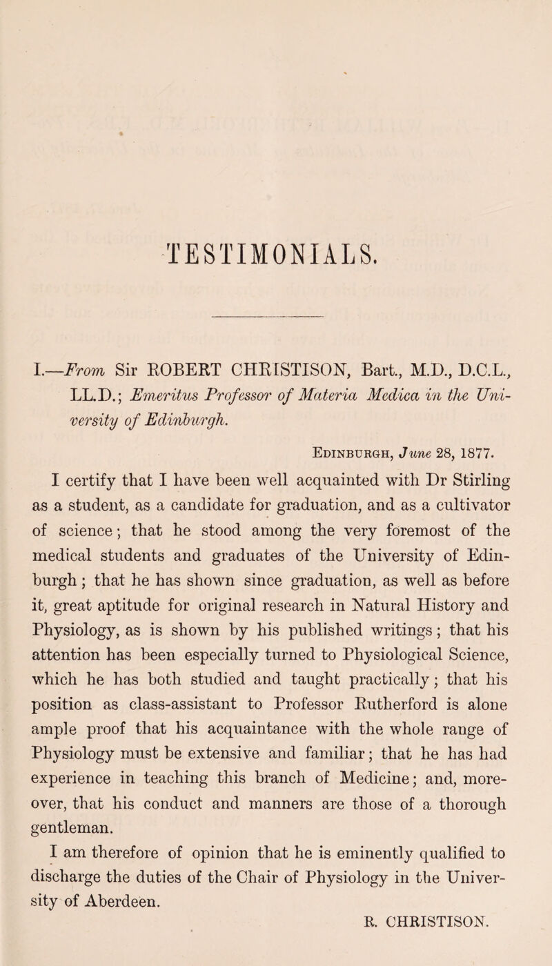 I.—From Sir ROBERT CHRISTISON, Bart., M.D., D.C.L., LL.D.; Emeritus Professor of Materia Medica in the Uni¬ versity of Edinburgh. Edinburgh, June 28, 1877. I certify that I have been well acquainted with Dr Stirling as a student, as a candidate for graduation, and as a cultivator of science; that he stood among the very foremost of the medical students and graduates of the University of Edin¬ burgh ; that he has shown since graduation, as well as before it, great aptitude for original research in Natural History and Physiology, as is shown by his published writings; that his attention has been especially turned to Physiological Science, which he has both studied and taught practically; that his position as class-assistant to Professor Eutherford is alone ample proof that his acquaintance with the whole range of Physiology must be extensive and familiar; that he has had experience in teaching this branch of Medicine; and, more¬ over, that his conduct and manners are those of a thorough gentleman. I am therefore of opinion that he is eminently qualified to discharge the duties of the Chair of Physiology in the Univer¬ sity of Aberdeen. R. CHRISTISON.