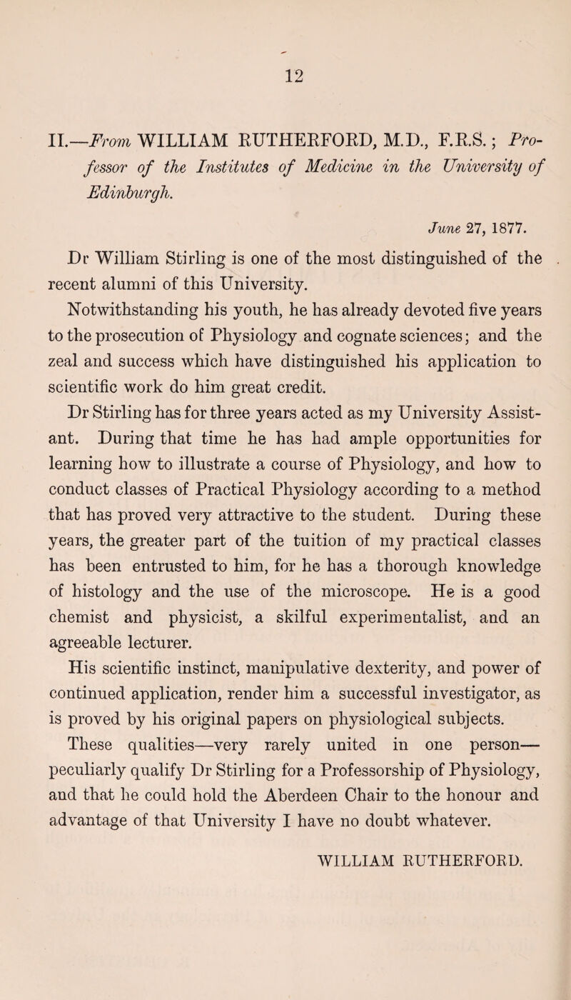 II.—From WILLIAM RUTHERFORD, M.D, F.R.S.; Pro¬ fessor of the Institutes of Medicine in the University of Edinburgh. June 27, 1877. Dr William Stirling is one of the most distinguished of the recent alumni of this University. Notwithstanding his youth, he has already devoted five years to the prosecution of Physiology and cognate sciences; and the zeal and success which have distinguished his application to scientific work do him great credit. Dr Stirling has for three years acted as my University Assist¬ ant. During that time he has had ample opportunities for learning how to illustrate a course of Physiology, and how to conduct classes of Practical Physiology according to a method that has proved very attractive to the student. During these years, the greater part of the tuition of my practical classes has been entrusted to him, for he has a thorough knowledge of histology and the use of the microscope. He is a good chemist and physicist, a skilful experimentalist, and an agreeable lecturer. His scientific instinct, manipulative dexterity, and power of continued application, render him a successful investigator, as is proved by his original papers on physiological subjects. These qualities—very rarely united in one person— peculiarly qualify Dr Stirling for a Professorship of Physiology, and that he could hold the Aberdeen Chair to the honour and advantage of that University I have no doubt whatever. WILLIAM RUTHERFORD.