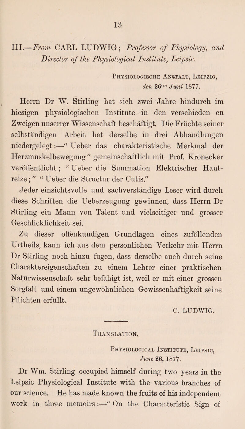 III.—F? 'om CARL LUDWIG; Professor of Physiology, and Director of the Physiological Institute, Leipsic. Physiologische Anstalt, Leipzig, den 26tw Juni 1877. Herrn Dr W. Stirling hat sich zwei Jahre hindurch im hiesigen physiologischen Institute in den verschieden en Zweigen unserrer Wissenschaft beschaftigt. Die Friichte seiner selbstandigen Arbeit hat derselbe in drei Abhandlungen niedergelegt:—“Ueber das charakteristische Merkmal der Herzmuskelbewegung ” gemeinschaftlich mit Prof. Kronecker veroffentlicht; “ Ueber die Summation Elektrischer Haut- reize ; ” “ Ueber die Structur der Cutis.” Jeder einsichtsvolle und sachverstandige Leser wird durcli diese Schriften die Ueberzeugung gewinnen, dass Herrn Dr Stirling ein Mann von Talent und vielseitiger und grosser Geschlicklichkeit sei. Zu dieser offenkundigen Grundlagen eines zufallenden Urtheils, kann ich aus dem personlichen Yerkehr mit Herrn Dr Stirling noch hinzu fiigen, dass derselbe auch durch seine Charaktereigenschaften zu einem Lehrer einer praktischen ETaturwissenschaft sehr befahigt ist, weil er mit einer grossen Sorgfalt und einem ungewohnlichen Gewissenhaftigkeit seine Pflichten erflillt. C. LUDWIG. Translation. Physiological Institute, Leipsic, June 26, 1877. Dr Wm. Stirling occupied himself during two years in the Leipsic Physiological Institute with the various branches of our science. He has made known the fruits of his independent work in three memoirs :—“ On the Characteristic Sign of