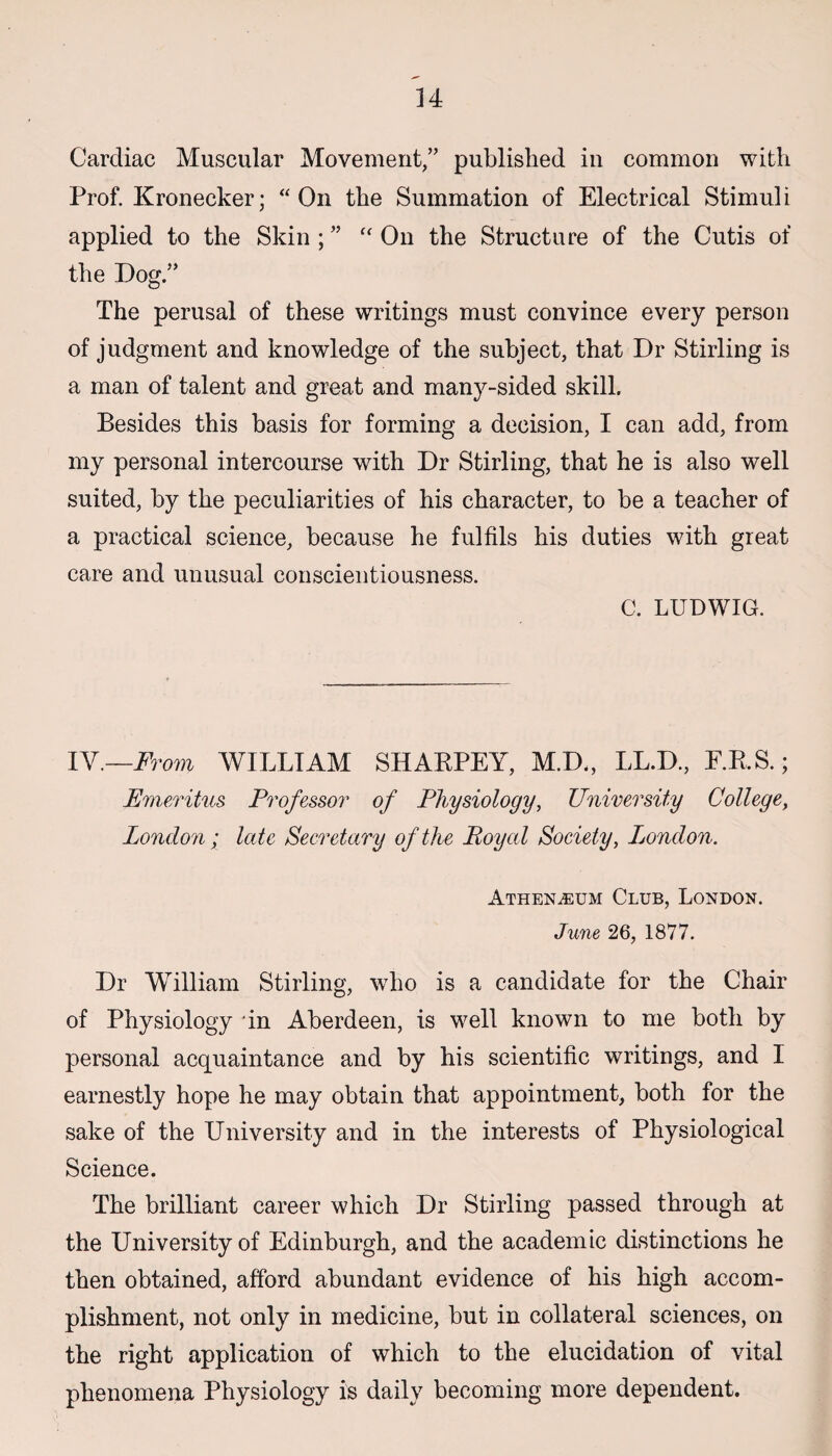 Cardiac Muscular Movement,” published in common with Prof. Kronecker; “On the Summation of Electrical Stimuli applied to the Skin ; ” “ On the Structure of the Cutis of the Dog.” The perusal of these writings must convince every person of judgment and knowledge of the subject, that Dr Stirling is a man of talent and great and many-sided skill. Besides this basis for forming a decision, I can add, from my personal intercourse with Dr Stirling, that he is also well suited, by the peculiarities of his character, to he a teacher of a practical science, because he fulfils his duties with great care and unusual conscientiousness. C. LUDWIG. IV.—From WILLIAM SHARPEY, M.D., LL.D., E.R.S.; Emeritus Professor of Physiology, University College, London ; late Secretary of the Royal Society, Ijondon. Athenaeum Club, London. June 26, 1877. Dr William Stirling, who is a candidate for the Chair of Physiology in Aberdeen, is well known to me both by personal acquaintance and by his scientific writings, and I earnestly hope he may obtain that appointment, both for the sake of the University and in the interests of Physiological Science. The brilliant career which Dr Stirling passed through at the University of Edinburgh, and the academic distinctions he then obtained, afford abundant evidence of his high accom¬ plishment, not only in medicine, but in collateral sciences, on the right application of which to the elucidation of vital phenomena Physiology is daily becoming more dependent.