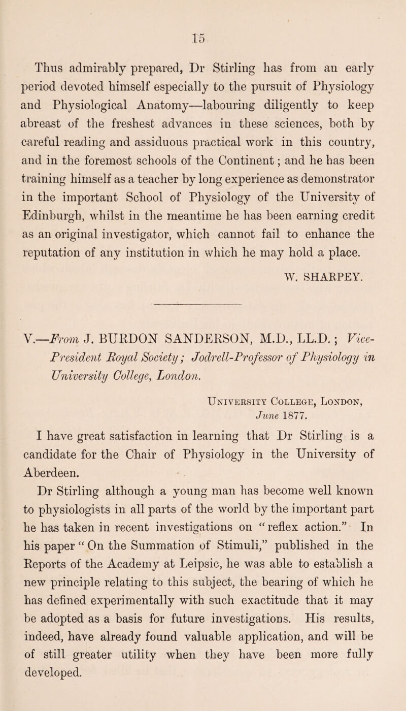 Thus admirably prepared, Dr Stirling has from an early period devoted himself especially to the pursuit of Physiology and Physiological Anatomy—labouring diligently to keep abreast of the freshest advances in these sciences, both by careful reading and assiduous practical work in this country, and in the foremost schools of the Continent; and he has been training himself as a teacher by long experience as demonstrator in the important School of Physiology of the University of Edinburgh, whilst in the meantime he has been earning credit as an original investigator, which cannot fail to enhance the reputation of any institution in which he may hold a place. W. SHARPEY. V.—From J. BUBDON SANDEBSON, M.D., LL.D.; Vice- President Boyal Society; Jodrell-Professor of Physiology in University College, London. University College, London, June 1877. I have great satisfaction in learning that Dr Stirling is a candidate for the Chair of Physiology in the University of Aberdeen. Dr Stirling although a young man has become well known to physiologists in all parts of the world by the important part he has taken in recent investigations on “ reflex action.” In his paper “ On the Summation of Stimuli,” published in the Beports of the Academy at Leipsic, he was able to establish a new principle relating to this subject, the bearing of which he has defined experimentally with such exactitude that it may be adopted as a basis for future investigations. His results, indeed, have already found valuable application, and will be of still greater utility when they have been more fully developed.