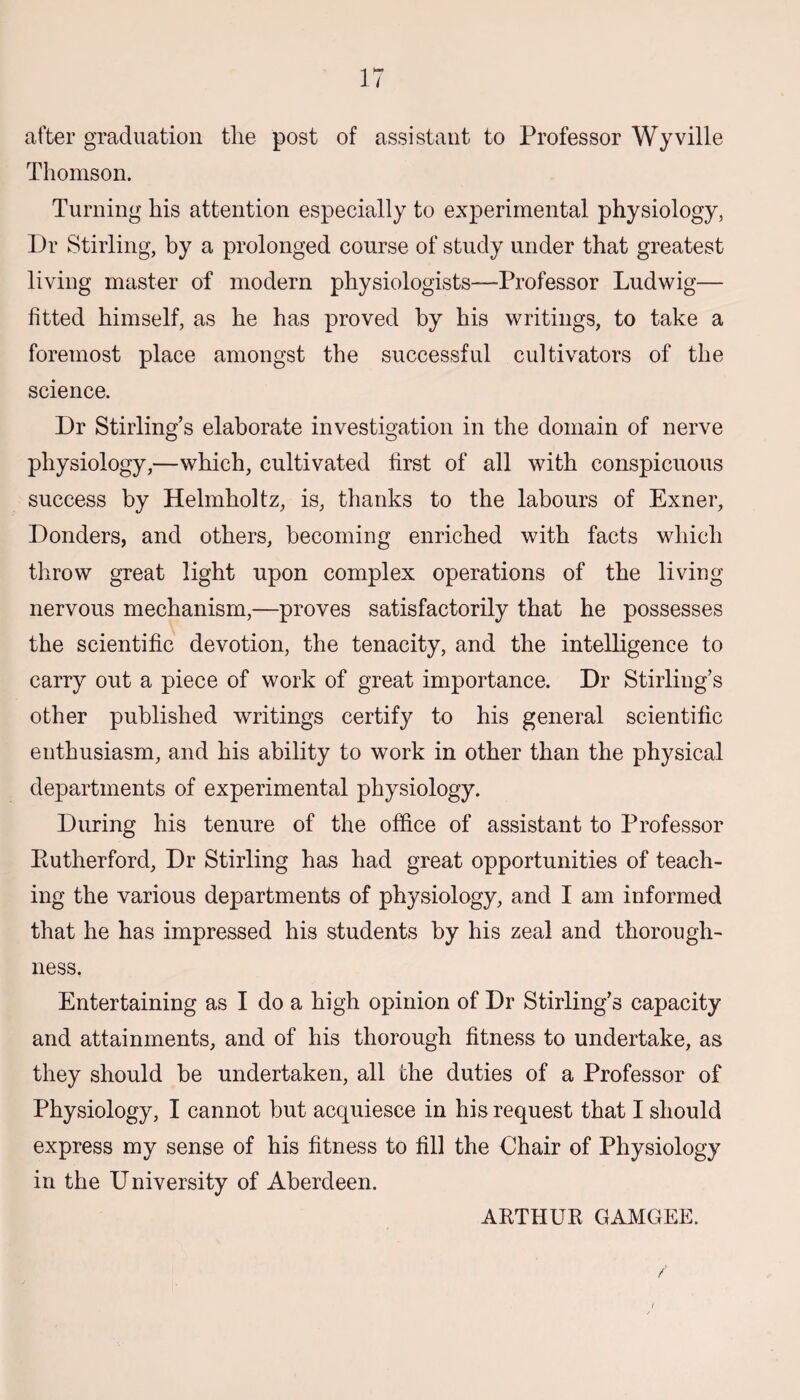 after graduation the post of assistant to Professor Wyville Thomson. Turning his attention especially to experimental physiology, Dr Stirling, by a prolonged course of study under that greatest living master of modern physiologists—Professor Ludwig— fitted himself, as he has proved by his writings, to take a foremost place amongst the successful cultivators of the science. Dr Stirling’s elaborate investigation in the domain of nerve physiology,—which, cultivated first of all with conspicuous success by Helmholtz, is, thanks to the labours of Exner, Donders, and others, becoming enriched with facts which throw great light upon complex operations of the living nervous mechanism,—proves satisfactorily that he possesses the scientific devotion, the tenacity, and the intelligence to carry out a piece of work of great importance. Dr Stirling’s other published writings certify to his general scientific enthusiasm, and his ability to work in other than the physical departments of experimental physiology. During his tenure of the office of assistant to Professor Piutherford, Dr Stirling has had great opportunities of teach¬ ing the various departments of physiology, and I am informed that he has impressed his students by his zeal and thorough¬ ness. Entertaining as I do a high opinion of Dr Stirling’s capacity and attainments, and of his thorough fitness to undertake, as they should be undertaken, all the duties of a Professor of Physiology, I cannot but acquiesce in his request that I should express my sense of his fitness to fill the Chair of Physiology in the University of Aberdeen. ARTHUR GAMGEE.