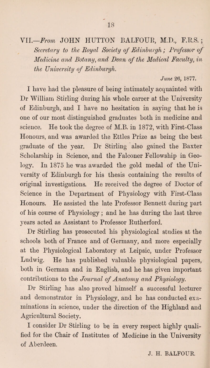 VII.—From JOHN HUTTON BALFOUR, M.D, F.R.S. ; Secretary to the Royal Society of Edinburgh; Frofessor of Medicine and Botany, and Dean of the Medical Faculty, in the University of Edinburgh. June 26, 1877. I have had the pleasure of being intimately acquainted with Dr William Stirling during his whole career at the University of Edinburgh, and I have no hesitation in saying that he is one of our most distinguished graduates both in medicine and science. He took the degree of M.B. in 1872, with First-Class Honours, and was awarded the Ettles Prize as being the best graduate of the year. Dr Stirling also gained the Baxter Scholarship in Science, and the Falconer Fellowship in Geo¬ logy. In 1875 he was awarded the gold medal of the Uni¬ versity of Edinburgh for his thesis containing the results of original investigations. He received the degree of Doctor of Science in the Department of Physiology with First-Class Honours. He assisted the late Professor Bennett during part of his course of Physiology; and he has during the last three years acted as Assistant to Professor Rutherford. Dr Stirling has prosecuted his physiological studies at the schools both of France and of Germany, and more especially at the Physiological Laboratory at Leipsic, under Professor Ludwig. He has published valuable physiological papers, both in German and in English, and he has given important contributions to the Journal of Anatomy and Physiology. Dr Stirling has also proved himself a successful lecturer and demonstrator in Physiology, and he has conducted exa¬ minations in science, under the direction of the Highland and Agricultural Society. I consider Dr Stirling to be in every respect highly quali¬ fied for the Chair of Institutes of Medicine in the University of Aberdeen. J. H. BALFOUR.
