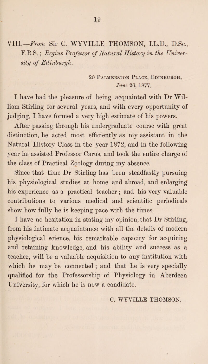 VIII.—From Sir C. WYVILLE THOMSON, LL.D., D.Sc., F.R.S.; Regius Professor of Natural History in the Univer¬ sity of Edinburgh. 20 Palmerston Place, Edinburgh, June 26, 1877. I have had the pleasure of being acquainted with Dr Wil¬ liam Stirling for several years, and with every opportunity of judging, I have formed a very high estimate of his powers. After passing through his undergraduate course with great distinction, he acted most efficiently as my assistant in the Natural History Class in the year 1872, and in the following year he assisted Professor Carus, and took the entire charge of the class of Practical Zoology during my absence. Since that time Dr Stirling has been steadfastly pursuing his physiological studies at home and abroad, and enlarging his experience as a practical teacher; and his very valuable contributions to various medical and scientific periodicals show how fully he is keeping pace with the times. I have no hesitation in stating my opinion, that Dr Stirling, from his intimate acquaintance with all the details of modern physiological science, his remarkable capacity for acquiring and retaining knowledge, and his ability and success as a teacher, will be a valuable acquisition to any institution with which he may be connected; and that he is very specially qualified for the Professorship of Physiology in Aberdeen University, for which he is now a candidate. C. WYVILLE THOMSON.