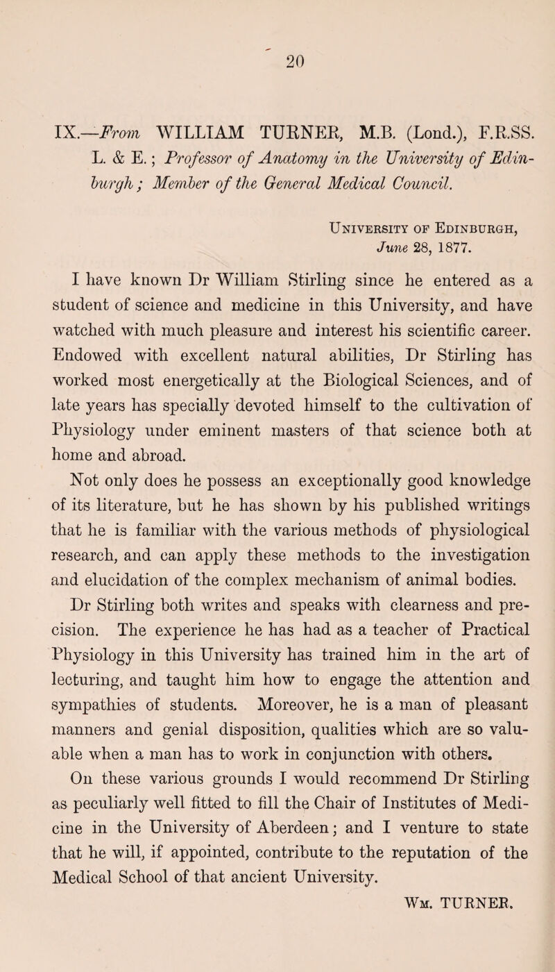 IX.—From WILLIAM TURNER, M.B. (Lond.), F.R.SS. L. & E.; Professor of Anatomy in the University of Edin¬ burgh ; Member of the General Medical Council. University of Edinburgh, June 28, 1877. I have known Dr William Stirling since he entered as a student of science and medicine in this University, and have watched with much pleasure and interest his scientific career. Endowed with excellent natural abilities, Dr Stirling has worked most energetically at the Biological Sciences, and of late years has specially devoted himself to the cultivation of Physiology under eminent masters of that science both at home and abroad. Not only does he possess an exceptionally good knowledge of its literature, but he has shown by his published writings that he is familiar with the various methods of physiological research, and can apply these methods to the investigation and elucidation of the complex mechanism of animal bodies. Dr Stirling both writes and speaks with clearness and pre¬ cision. The experience he has had as a teacher of Practical Physiology in this University has trained him in the art of lecturing, and taught him how to eDgage the attention and sympathies of students. Moreover, he is a man of pleasant manners and genial disposition, qualities which are so valu¬ able when a man has to work in conjunction with others. On these various grounds I would recommend Dr Stirling as peculiarly well fitted to fill the Chair of Institutes of Medi¬ cine in the University of Aberdeen; and I venture to state that he will, if appointed, contribute to the reputation of the Medical School of that ancient University. Wm. turner.