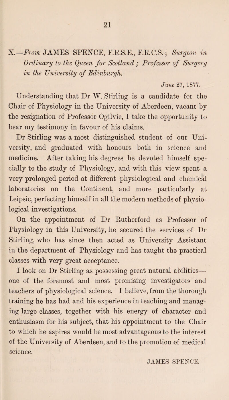 X.—From JAMES SPEXCE, F.R.S.E., E.R.C.S.; Surgeon in Ordinary to the Queen for Scotland ; Professor of Surgery in the University of Edinburgh. June 27, 1877. Understanding that Dr W. Stirling is a candidate for the Chair of Physiology in the University of Aberdeen, vacant by the resignation of Professor Ogilvie, I take the opportunity to bear my testimony in favour of his claims. Dr Stirling was a most distinguished student of our Uni¬ versity, and graduated with honours both in science and medicine. After taking his degrees he devoted himself spe¬ cially to the study of Physiology, and with this view spent a very prolonged period at different physiological and chemical laboratories on the Continent, and more particularly at Leipsic, perfecting himself in all the modern methods of physio¬ logical investigations. On the appointment of Dr Kutherford as Professor of Physiology in this University, he secured the services of Dr Stirling, who has since then acted as University Assistant in the department of Physiology and has taught the practical classes with very great acceptance. I look on Dr Stirling as possessing great natural abilities— one of the foremost and most promising investigators and teachers of physiological science. I believe, from the thorough training he has had and his experience in teaching and manag¬ ing large classes, together with his energy of character and enthusiasm for his subject, that his appointment to the Chair to which he aspires would be most advantageous to the interest of the University of Aberdeen, and to the promotion of medical science. JAMES SPENCE.