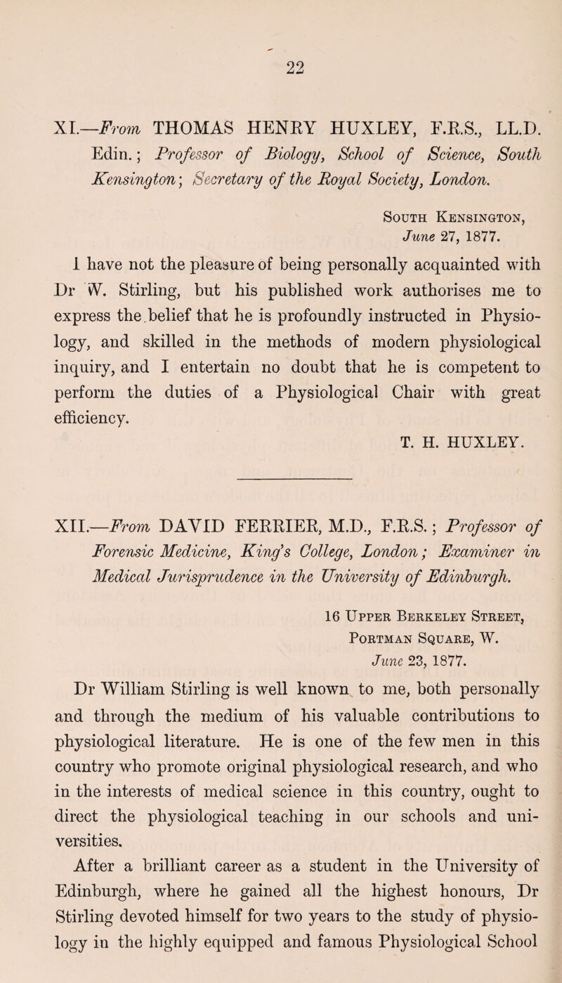 XI.—From THOMAS HENRY HUXLEY, E.R.S., LL.D. Edin.; Professor of Biology, School of Science, South Kensington; Secretary of the Boyal Society, London. South Kensington, June 27, 1877. 1 have not the pleasure of being personally acquainted with Dr W. Stirling, but his published work authorises me to express the . belief that he is profoundly instructed in Physio¬ logy, and skilled in the methods of modern physiological inquiry, and I entertain no doubt that he is competent to perform the duties of a Physiological Chair with great efficiency. T. H. HUXLEY. XII.—From DAVID FERRIER, M.D., E.R.S.; Professor of Forensic Medicine, King's College, London; Examiner in Medical Jurisprudence in the University of Edinburgh. 16 Upper Berkeley Street, Portman Square, W. June 23, 1877. Dr William Stirling is well known to me, both personally and through the medium of his valuable contributions to physiological literature. He is one of the few men in this country who promote original physiological research, and who in the interests of medical science in this country, ought to direct the physiological teaching in our schools and uni¬ versities. After a brilliant career as a student in the University of Edinburgh, where he gained all the highest honours, Dr Stirling devoted himself for two years to the study of physio¬ logy in the highly equipped and famous Physiological School