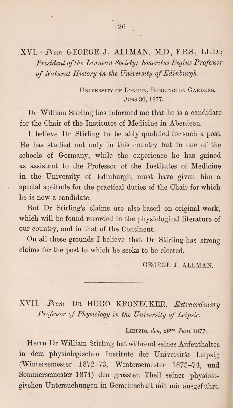 XVI.—.From GEORGE J. ALLMAN, M.D., F.R.S., LL.D.; President of the Linnean Soeiety; Emeritus Regius Professor of Natural History in the University of Edinburgh. University of London, Burlington Gardens, June 30, 1877. Dr William Stirling has informed me that he is a candidate for the Chair of the Institutes of Medicine in Aberdeen. I believe Dr Stirling to be ably qualified for such a post. He has studied not only in this country but in one of the schools of Germany, while the experience he has gained as assistant to the Professor of the Institutes of Medicine in the University of Edinburgh, must have given him a special aptitude for the practical duties of the Chair for which he is now a candidate. But Dr Stirling’s claims are also based on original work, which will be found recorded in the physiological literature of our country, and in that of the Continent. On all these grounds I believe that Dr Stirling has strong claims for the post to which he seeks to be elected. GEORGE J. ALLMAN. XVII.—From Dr HUGO KRONECKER, Extraordinary Professor of Physiology in the University of Leipsic. Leipzig, den, 2Qten Juni 1877. Herrn Dr William Stirling hat wahrend seines Aufenthaltes in dem physiologischen Institute der Universitat Leipzig (Wintersemester 1872-73, Wintersemester 1873-74, und Sommersemester 1874) den grossten Theil seiner physiolo¬ gischen Untersuchungen in Gemeinschaft mit mir ausgef tihrt.