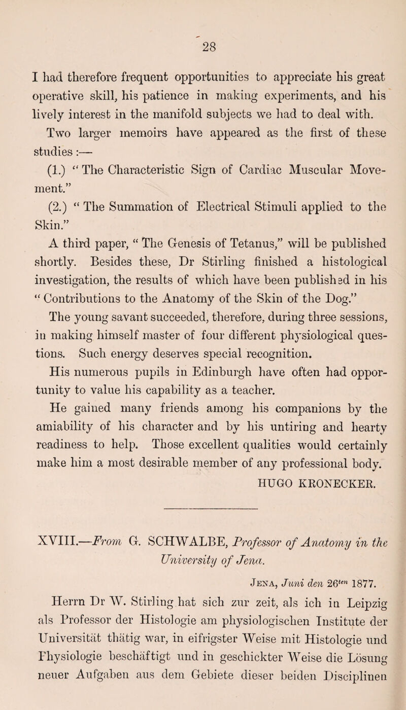 I had therefore frequent opportunities to appreciate his great operative skill, his patience in making experiments, and his lively interest in the manifold subjects we had to deal with. Two larger memoirs have appeared as the first of these studies:— (1.) “ The Characteristic Sign of Cardiac Muscular Move¬ ment.” (2.) “ The Summation of Electrical Stimuli applied to the Skin.” A third paper, “ The Genesis of Tetanus,” will be published shortly. Besides these, Dr Stirling finished a histological investigation, the results of which have been publish sd in his *■ Contributions to the Anatomy of the Skin of the Dog.” The young savant succeeded, therefore, during three sessions, in making himself master of four different physiological ques¬ tions. Such energy deserves special recognition. His numerous pupils in Edinburgh have often had oppor¬ tunity to value his capability as a teacher. He gained many friends among his companions by the amiability of his character and by his untiring and hearty readiness to help. Those excellent qualities would certainly make him a most desirable member of any professional body. HUGO KRONECKER. XVIII.—From G. SCHWALBE, Professor of Anatomy in the University of Jena. Jena, Juni den 26<(!n 1877. Herrn Dr W. Stirling hat sich zur zeit, als ich in Leipzig als Professor der Histologie am physiologischen Institute der Universitiit thfitig war, in eifrigster Weise mit Histologie und Fhysiologie beschaftigt und in geschickter Weise die Losung neuer Aufgaben aus dem Gebiete dieser beiden Disciplinen