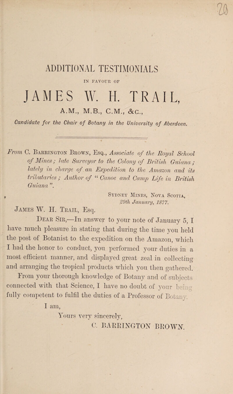 ADDITIONAL TESTIMONIALS IN FAVOUR OF JAMES W. H. TRAIL, A.M., M.B., C.M., cScC., Candidate for the Chair of Botany in the University of Aberdeen. From C. Barrington Brown, Esq., Associate of the Royal School of Mines; late Surveyor to the Colony of British Guiana ; lately in charge of an Expedition to the Amazon and its tributaries ; Author of '' Canoe and Camip Life in British Guiana ^ Sa^dney Mines, Nova Scotia, 29th January, 1877. James W. H. Trail, Esq. Dear Sir,—In answer to yonr note of January 5, I have much pleasure in stating that during the time you held the post of Botanist to the expedition on the Amazon, Avhich I had the honor to conduct, you performed your duties in a most efficient manner, and displayed great zeal in collecting and arranging the tropical products which you then gathered. From your thorough knowledge of Botany and of subjects connected with that Science, I have no doubt of your beino- fully competent to fulfil the duties of a Professor of Botany. I am. Yours very sincerely, C. BAPPJYGTOY BKOWY.