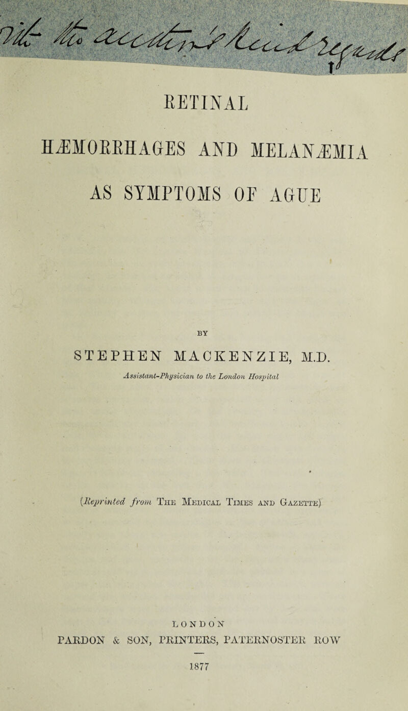 RETINAL HAEMORRHAGES AND MEl.AN.LMI A AS SYMPTOMS OF AGEE STEPHEN MACKENZIE, M.D. Assistant-Physician to the London Hospital {Reprinted from The Medical Times and Gazette) LONDON PARDON & SON, PRINTERS, PATERNOSTER ROW 1877