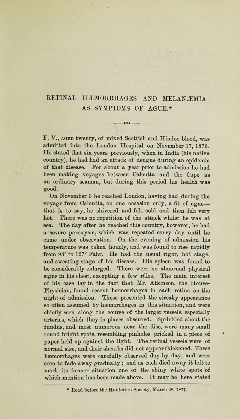RETINAL HAEMORRHAGES AND MELAN^EMIA AS SYMPTOMS OF AGUE.* -♦O* F. V., aged twenty, of mixed Scottish and Hindoo blood, was admitted into the London Hospital on November 17, 1876. He stated that six years previously, when in India (his native country), he had had an attack of dengue during an epidemic of that disease. For about a year prior to admission he had been making voyages between Calcutta and the Cape as an ordinary seaman, but during this period his health was good. On November 3 he reached London, having had during the voyage from Calcutta, on one occasion only, a fit of ague— that is to say, he shivered and felt cold and then felt very hot. There was no repetition of the attack whilst he was at sea. The day after he reached this country, however, he had a severe paroxysm, which was repeated every day until he came under observation. On the evening of admission his temperature was taken hourly, and was found to rise rapidly from 983 to 107° Fahr. He had the usual rigor, hot stage, and sweating stage of his disease. His spleen was found to be considerably enlarged. There were no abnormal physical signs in his chest, excepting a few rales. The main interest of his case lay in the fact that Mr. Atkinson, the House- Physician, found recent haemorrhages in each retina on the night of admission. These presented the streaky appearance so often assumed by haemorrhages in this situation, and were chiefly seen along the course of the larger vessels, especially arteries, which they in places obscured. Sprinkled about the fundus, and most numerous near the disc, were many small round bright spots, resembling pinholes pricked in a piece of paper held up against the light. The retinal vessels were of normal size, and their sheaths did not appear thickened. These haemorrhages were carefully observed day by day, and were seen to fade away gradually ; and as each died away it left to mark its former situation one of the shiny white spots of which mention has been made above. It may be here stated * Read before the Hunterian Society, March 28,1877.