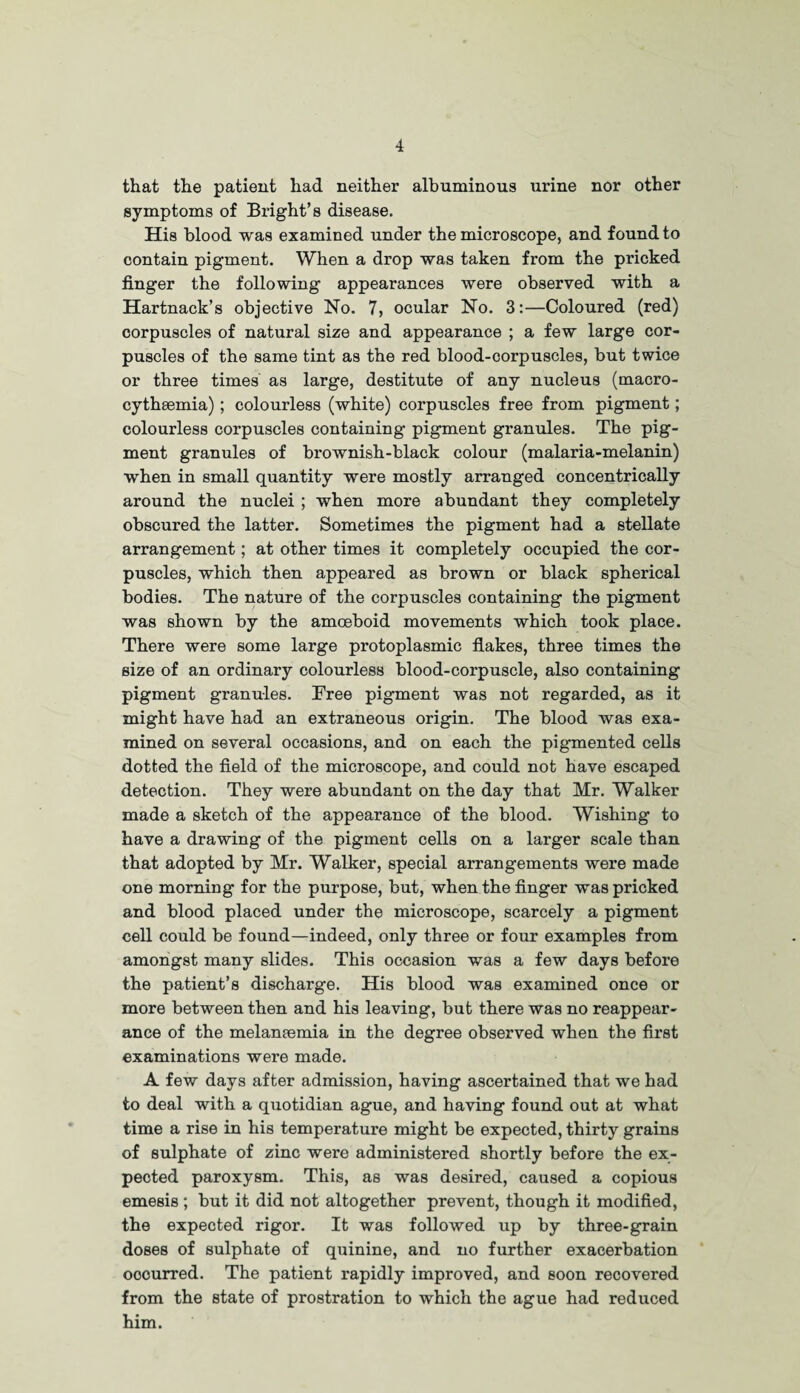 that the patient had neither albuminous urine nor other symptoms of Bright’s disease. His blood was examined under the microscope, and found to contain pigment. When a drop was taken from the pricked finger the following appearances were observed with a Hartnack’s objective No. 7, ocular No. 3:—Coloured (red) corpuscles of natural size and appearance ; a few large cor¬ puscles of the same tint as the red blood-corpuscles, but twice or three times as large, destitute of any nucleus (macro- cythsemia); colourless (white) corpuscles free from pigment; colourless corpuscles containing pigment granules. The pig¬ ment granules of brownish-black colour (malaria-melanin) when in small quantity were mostly arranged concentrically around the nuclei ; when more abundant they completely obscured the latter. Sometimes the pigment had a stellate arrangement; at other times it completely occupied the cor¬ puscles, which then appeared as brown or black spherical bodies. The nature of the corpuscles containing the pigment was shown by the amoeboid movements which took place. There were some large protoplasmic flakes, three times the size of an ordinary colourless blood-corpuscle, also containing pigment granules. Free pigment was not regarded, as it might have had an extraneous origin. The blood was exa¬ mined on several occasions, and on each the pigmented cells dotted the field of the microscope, and could not have escaped detection. They were abundant on the day that Mr. Walker made a sketch of the appearance of the blood. Wishing to have a drawing of the pigment cells on a larger scale than that adopted by Mr. Walker, special arrangements were made one morning for the purpose, but, when the finger was pricked and blood placed under the microscope, scarcely a pigment cell could be found—indeed, only three or four examples from amongst many slides. This occasion was a few days before the patient’s discharge. His blood was examined once or more between then and his leaving, but there was no reappear¬ ance of the melanaemia in the degree observed when the first examinations were made. A few days after admission, having ascertained that we had to deal with a quotidian ague, and having found out at what time a rise in his temperature might be expected, thirty grains of sulphate of zinc were administered shortly before the ex¬ pected paroxysm. This, as was desired, caused a copious emesis; but it did not altogether prevent, though it modified, the expected rigor. It was followed up by three-grain doses of sulphate of quinine, and no further exacerbation oocurred. The patient rapidly improved, and soon recovered from the state of prostration to which the ague had reduced him.