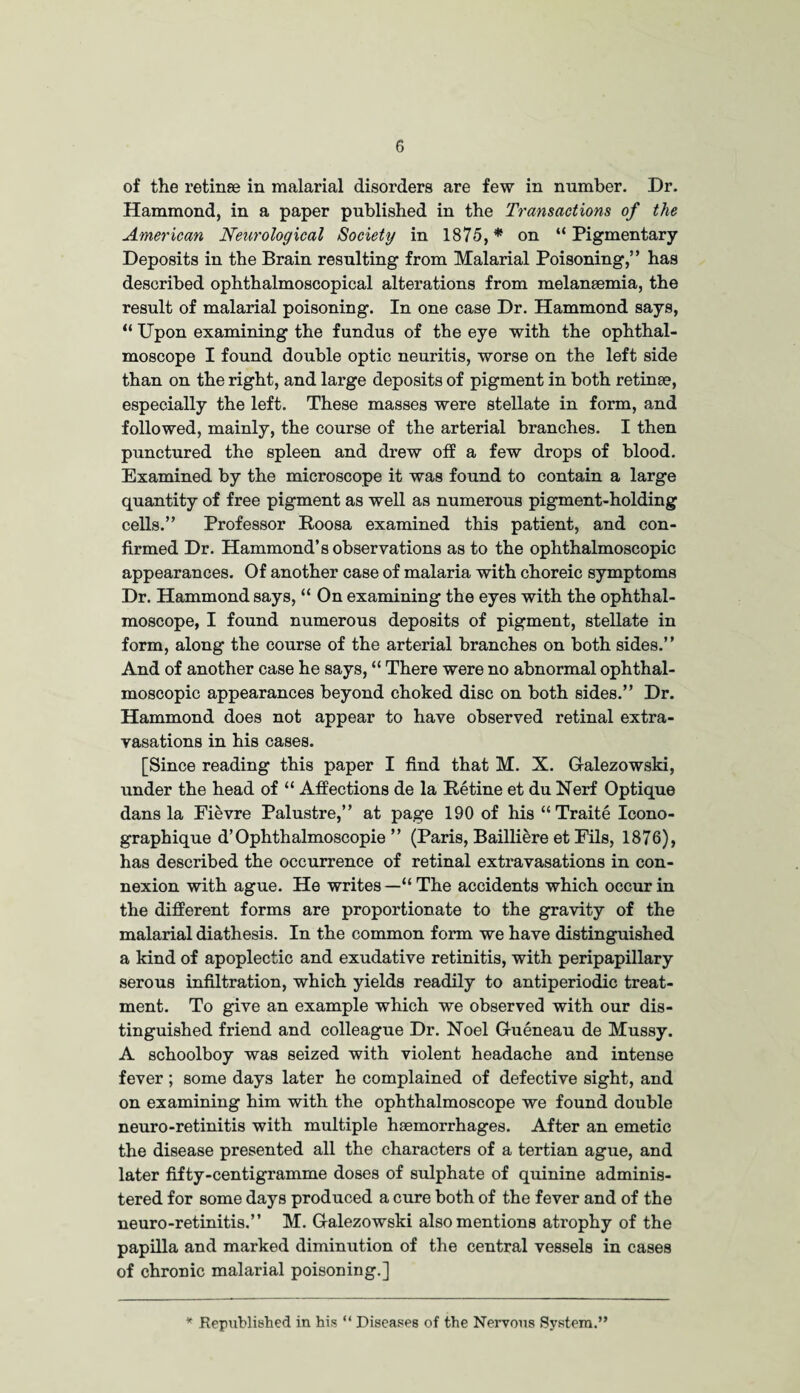 of the retinae in malarial disorders are few in number. Dr. Hammond, in a paper published in the Transactions of the American Neurological Society in 1875, * on “ Pigmentary Deposits in the Brain resulting from Malarial Poisoning,” has described ophthalmoscopical alterations from melaneemia, the result of malarial poisoning. In one case Dr. Hammond says, “ Upon examining the fundus of the eye with the ophthal¬ moscope I found double optic neuritis, worse on the left side than on the right, and large deposits of pigment in both retinae, especially the left. These masses were stellate in form, and followed, mainly, the course of the arterial branches. I then punctured the spleen and drew off a few drops of blood. Examined by the microscope it was found to contain a large quantity of free pigment as well as numerous pigment-holding cells.” Professor Roosa examined this patient, and con¬ firmed Dr. Hammond’s observations as to the ophthalmoscopic appearances. Of another case of malaria with choreic symptoms Dr. Hammond says, “ On examining the eyes with the ophthal¬ moscope, I found numerous deposits of pigment, stellate in form, along the course of the arterial branches on both sides.” And of another case he says, “ There were no abnormal ophthal¬ moscopic appearances beyond choked disc on both sides.” Dr. Hammond does not appear to have observed retinal extra¬ vasations in his cases. [Since reading this paper I find that M. X. Galezowski, under the head of “ Affections de la Retine et du Nerf Optique dans la Fievre Palustre,” at page 190 of his “Traite Icono- graphique d’Ophthalmoscopie ” (Paris, Bailliere et Fils, 1876), has described the occurrence of retinal extravasations in con¬ nexion with ague. He writes — “ The accidents which occur in the different forms are proportionate to the gravity of the malarial diathesis. In the common form we have distinguished a kind of apoplectic and exudative retinitis, with peripapillary serous infiltration, which yields readily to antiperiodic treat¬ ment. To give an example which we observed with our dis¬ tinguished friend and colleague Dr. Noel Gueneau de Mussy. A schoolboy was seized with violent headache and intense fever; some days later he complained of defective sight, and on examining him with the ophthalmoscope we found double neuro-retinitis with multiple haemorrhages. After an emetic the disease presented all the characters of a tertian ague, and later fifty-centigramme doses of sulphate of quinine adminis¬ tered for some days produced a cure both of the fever and of the neuro-retinitis.” M. Galezowski also mentions atrophy of the papilla and marked diminution of the central vessels in cases of chronic malarial poisoning.] * Republished in his “ Diseases of the Nervous System.”