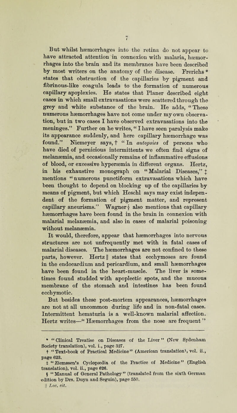 But whilst haemorrhages into the retina do not appear to have attracted attention in connexion with malaria, haemor¬ rhages into the brain and its membranes have been described by most writers on the anatomy of the disease. Frerichs * states that obstruction of the capillaries by pigment and fibrinous-like coagula leads to the formation of numerous capillary apoplexies. He states that Planer described eight cases in which small extravasations were scattered through the grey and white substance of the brain. He adds, “These numerous haemorrhages have not come under my own observa¬ tion, but in two cases I have observed extravasations into the meninges.” Further on he writes, “ I have seen paralysis make its appearance suddenly, and here capillary haemorrhage was found.” Niemeyer says, t “ In autopsies of persons who have died of pernicious intermittents we often find signs of melanaemia, and occasionally remains of inflammative effusions of blood, or excessive hyperaemia in different organs. Hertz, in his exhaustive monograph on “Malarial Diseases,” J mentions “ numerous punctiform extravasations which have been thought to depend on blocking up of the capillaries by means of pigment, but which Heschl says may exist indepen¬ dent of the formation of pigment matter, and represent capillary aneurisms.” Wagner § also mentions that capillary haemorrhages have been found in the brain in connexion with malarial melanaemia, and also in cases of malarial poisoning without melanaemia. It would, therefore, appear that haemorrhages into nervous structures are not unfrequently met with in fatal cases of malarial diseases. The haemorrhages are not confined to these parts, however. Hertz || states that ecchymoses are found in the endocardium and pericardium, and small haemorrhages have been found in the heart-muscle. The liver is some¬ times found studded with apoplectic spots, and the mucous membrane of the stomach and intestines has been found ecchymotic. But besides these post-mortem appearances, haemorrhages are not at all uncommon during life and in non-fatal cases. Intermittent hematuria is a well-known malarial affection. Hertz writes—“Haemorrhages from the nose are frequent ” * “ Clinical Treatise on Diseases of the Liver ” (New Sydenham Society translation), vol. i., page 327. t “Text-book of Practical Medicine” (American translation', vol. ii., page 623. t “ Ziemssen’s Cyclopaedia of the Practice of Medicine ” (English translation), vol. ii., page 626. $ “ Manual of General Pathology ” (translated from the sixth German edition by Drs. Duyn and Seguin), page 550. || Loc. ait.