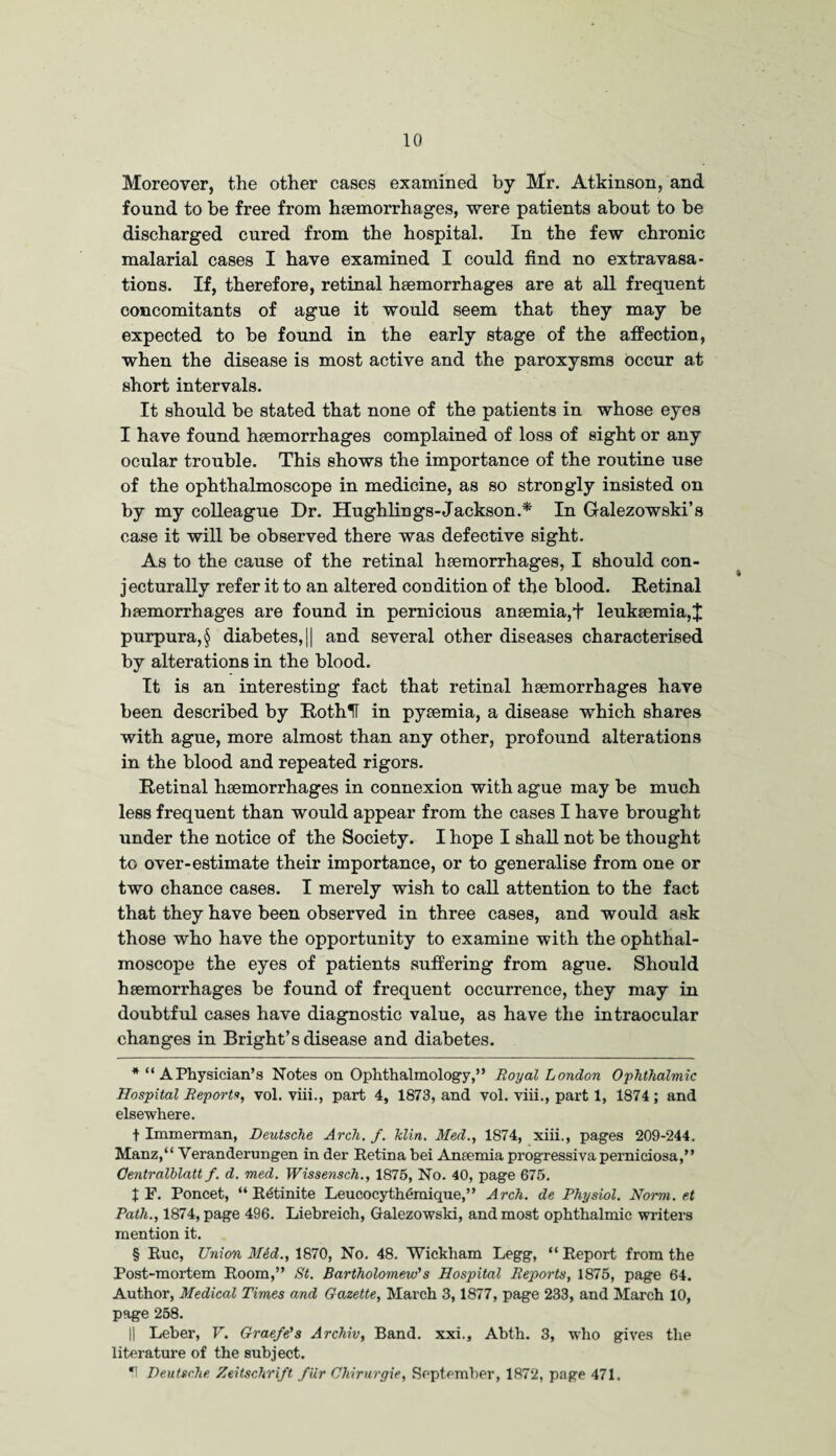 Moreover, the other cases examined by Mr. Atkinson, and found to be free from haemorrhages, were patients about to be discharged cured from the hospital. In the few chronic malarial cases I have examined I could find no extravasa¬ tions. If, therefore, retinal haemorrhages are at all frequent concomitants of ague it would seem that they may be expected to be found in the early stage of the affection, when the disease is most active and the paroxysms occur at short intervals. It should be stated that none of the patients in whose eyes I have found haemorrhages complained of loss of sight or any ocular trouble. This shows the importance of the routine use of the ophthalmoscope in medicine, as so strongly insisted on by my colleague Dr. Hughlings-Jackson.* * * § In Galezowski’s case it will be observed there was defective sight. As to the cause of the retinal haemorrhages, I should con- jecturally refer it to an altered condition of the blood. Retinal haemorrhages are found in pernicious anaemia,+ leukaemia,J purpura, § diabetes, || and several other diseases characterised by alterations in the blood. It is an interesting fact that retinal haemorrhages have been described by RothU in pyaemia, a disease which shares with ague, more almost than any other, profound alterations in the blood and repeated rigors. Retinal haemorrhages in connexion with ague may be much less frequent than would appear from the cases I have brought under the notice of the Society. I hope I shall not be thought to over-estimate their importance, or to generalise from one or two chance cases. I merely wish to call attention to the fact that they have been observed in three cases, and would ask those who have the opportunity to examine with the ophthal¬ moscope the eyes of patients suffering from ague. Should haemorrhages be found of frequent occurrence, they may in doubtful cases have diagnostic value, as have the intraocular changes in Bright’s disease and diabetes. * “ APhysician’s Notes on Ophthalmology,” Royal London Ophthalmic Hospital Reports, vol. viii., part 4, 1873, and vol. viii., part 1, 1874 ; and elsewhere. t Immerman, Deutsche Arch. f. klin. Med., 1874, xiii., pages 209-244. Manz,“ Veranderungen in der Retina bei Anaemia progressiva perniciosa,” Oentralblatt f. d. med. Wissensch., 1875, No. 40, page 675. t F. Poncet, “ R^tinite Leucocythemique,” Arch, de Physiol. Norm, et Path., 1874, page 496. Liebreich, Galezowski, and most ophthalmic writers mention it. § Rue, Union M^d., 1870, No. 48. Wickham Legg, “Report from the Post-mortem Room,” St. Bartholomew's Hospital Reports, 1875, page 64. Author, Medical Times and Gazette, March 3,1877, page 233, and March 10, page 258. || Leber, V. Grae/e's Archiv, Band, xxi., Abth. 3, who gives the literature of the subject. Deutsche Zeitschrift fur Chirurgie, September, 1872, page 471.