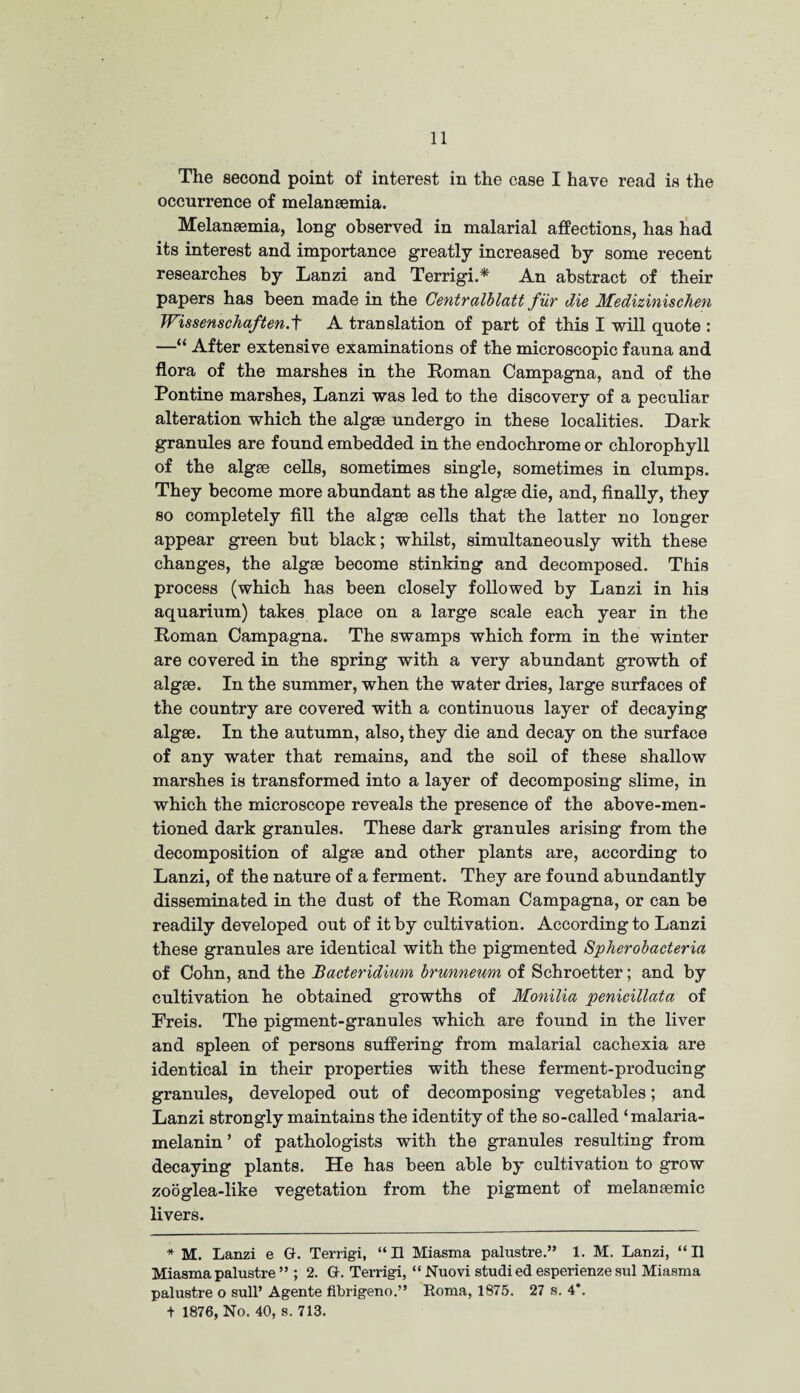 The second point of interest in the case I have read is the occurrence of melanaemia. Melansemia, long observed in malarial affections, has had its interest and importance greatly increased by some recent researches by Lanzi and Terrigi.* An abstract of their papers has been made in the Centralblatt fur die Medizinischen Wissenschaften.f A translation of part of this I will quote : —“ After extensive examinations of the microscopic fauna and flora of the marshes in the Roman Campagna, and of the Pontine marshes, Lanzi was led to the discovery of a peculiar alteration which the algse undergo in these localities. Dark granules are found embedded in the endochrome or chlorophyll of the algae cells, sometimes single, sometimes in clumps. They become more abundant as the algae die, and, finally, they so completely fill the algae cells that the latter no longer appear green but black; whilst, simultaneously with these changes, the algae become stinking and decomposed. This process (which has been closely followed by Lanzi in his aquarium) takes place on a large scale each year in the Roman Campagna. The swamps which form in the winter are covered in the spring with a very abundant growth of algae. In the summer, when the water dries, large surfaces of the country are covered with a continuous layer of decaying algae. In the autumn, also, they die and decay on the surface of any water that remains, and the soil of these shallow marshes is transformed into a layer of decomposing slime, in which the microscope reveals the presence of the above-men¬ tioned dark granules. These dark granules arising from the decomposition of algae and other plants are, according to Lanzi, of the nature of a ferment. They are found abundantly disseminated in the dust of the Roman Campagna, or can be readily developed out of it by cultivation. According to Lanzi these granules are identical with the pigmented Spherobacteria of Cohn, and the Bacteridium brunnewn of Schroetter; and by cultivation he obtained growths of Monilia penicillata of Freis. The pigment-granules which are found in the liver and spleen of persons suffering from malarial cachexia are identical in their properties with these ferment-producing granules, developed out of decomposing vegetables; and Lanzi strongly maintains the identity of the so-called ‘malaria- melanin’ of pathologists with the granules resulting from decaying plants. He has been able by cultivation to grow zooglea-like vegetation from the pigment of melanaemic livers. * M. Lanzi e G. Terrigi, “II Miasma palustre.” 1. M. Lanzi, “II Miasma palustre ” ; 2. G. Terrigi, “Nuovi studi ed esperienze sul Miasma palustre o sull’ Agente fibrigeno.” Roma, 1875. 27 s. 4*. + 1876, No. 40, s. 713.