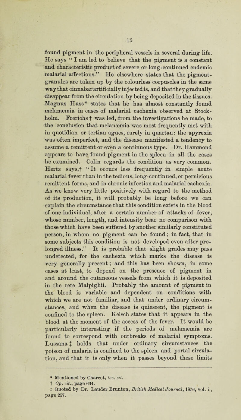 found pigment in the peripheral vessels in several during life. He says “ I am led to believe that the pigment is a constant and characteristic product of severe or long-continued endemic malarial affections.” He elsewhere states that the pigment- granules are taken up by the colourless corpuscles in the same way that cinnabar artificially injected is, and that they gradually disappear from the circulation by being deposited in the tissues. Magnus Huss* states that he has almost constantly found melansemia in cases of malarial cachexia observed at Stock¬ holm. Frerichs f was led, from the investigations he made, to the conclusion that melansemia was most frequently met with in quotidian or tertian agues, rarely in quartan: the apyrexia was often imperfect, and the disease manifested a tendency to assume a remittent or even a continuous type. Dr. Hammond appears to have found pigment in the spleen in all the cases he examined. Colin regards the condition as very common. Hertz says,f “ It occurs less frequently in simple acute malarial fever than in the tedious, long-continued, or pernicious remittent forms, and in chronic infection and malarial cachexia. As we know very little positively with regard to the method of its production, it will probably be long before we can explain the circumstance that this condition exists in the blood of one individual, after a certain number of attacks of fever, whose number, length, and intensity bear no comparison with those which have been suffered by another similarly constituted person, in whom no pigment can be found; in fact, that in some subjects this condition is not developed even after pro¬ longed illness.” It is probable that slight grades may pass undetected, for the cachexia which marks the disease is very generally present ; and this has been shown, in some cases at least, to depend on the presence of pigment in and around the cutaneous vessels from which it is deposited in the rete Malpighii. Probably the amount of pigment in the blood is variable and dependent on conditions with which we are not familiar, and that under ordinary circum¬ stances, and when the disease is quiescent, the pigment is confined to the spleen. Kelsch states that it appears in the blood at the moment of the access of the fever. It would be particularly interesting if the periods of melanaemia are found to correspond with outbreaks of malarial symptoms. Lussana X holds that under ordinary circumstances the poison of malaria is confined to the spleen and portal circula¬ tion, and that it is only when it passes beyond these limits * Mentioned by Charcot, loc. cit. t Op. cit., page 634. $ Quoted by Dr. Lauder Brunton, British Medical Journal, 1876, vol. i., page 257.