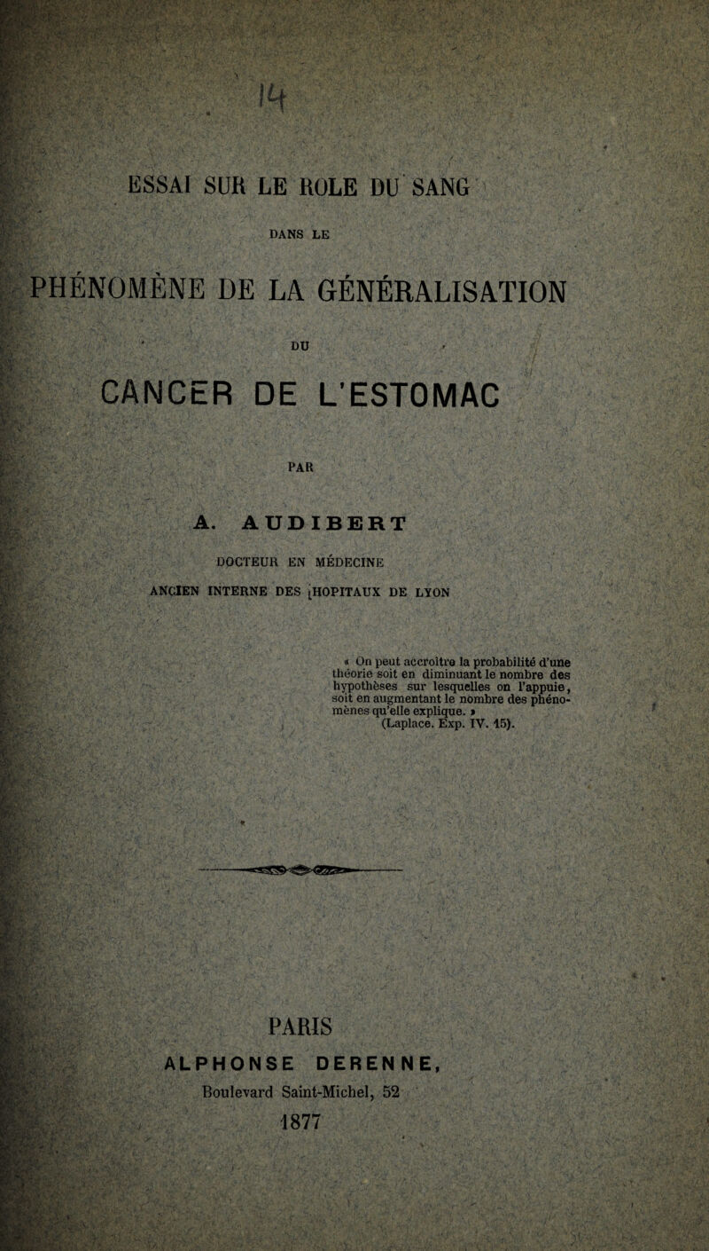 DANS LE PHENOMENE DE LA GÉNÉRALISATION DU CANCER DE L’ESTOMAC PAR A. AUDIBERT DOCTEUR EN MÉDECINE ANCIEN INTERNE DES [HOPITAUX DE LYON « On peut accroître la probabilité d’une théorie soit en diminuant le nombre des hypothèses sur lesquelles on l’appuie, soit en augmentant le nombre des phéno¬ mènes qu’elle explique. » (Laplace. Exp. IV. 45). t*' PARIS VL &T: ALPHONSE DERENNE, Boulevard Saint-Michel, 52